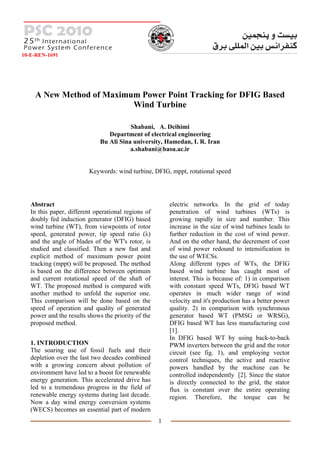 10-E-REN-1691




    A New Method of Maximum Power Point Tracking for DFIG Based
                          Wind Turbine

                                         Shabani, A. Deihimi
                                 Department of electrical engineering
                              Bu Ali Sina university, Hamedan, I. R. Iran
                                         a.shabani@basu.ac.ir


                         Keywords: wind turbine, DFIG, mppt, rotational speed




   Abstract                                              electric networks. In the grid of today
   In this paper, different operational regions of       penetration of wind turbines (WTs) is
   doubly fed induction generator (DFIG) based           growing rapidly in size and number. This
   wind turbine (WT), from viewpoints of rotor           increase in the size of wind turbines leads to
   speed, generated power, tip speed ratio (λ)           further reduction in the cost of wind power.
   and the angle of blades of the WT's rotor, is         And on the other hand, the decrement of cost
   studied and classified. Then a new fast and           of wind power redound to intensification in
   explicit method of maximum power point                the use of WECSs.
   tracking (mppt) will be proposed. The method          Along different types of WTs, the DFIG
   is based on the difference between optimum            based wind turbine has caught most of
   and current rotational speed of the shaft of          interest. This is because of: 1) in comparison
   WT. The proposed method is compared with              with constant speed WTs, DFIG based WT
   another method to unfold the superior one.            operates in much wider range of wind
   This comparison will be done based on the             velocity and it's production has a better power
   speed of operation and quality of generated           quality. 2) in comparison with synchronous
   power and the results shows the priority of the       generator based WT (PMSG or WRSG),
   proposed method.                                      DFIG based WT has less manufacturing cost
                                                         [1].
                                                         In DFIG based WT by using back-to-back
   1. INTRODUCTION                                       PWM inverters between the grid and the rotor
   The soaring use of fossil fuels and their             circuit (see fig. 1), and employing vector
   depletion over the last two decades combined          control techniques, the active and reactive
   with a growing concern about pollution of             powers handled by the machine can be
   environment have led to a boost for renewable         controlled independently [2]. Since the stator
   energy generation. This accelerated drive has         is directly connected to the grid, the stator
   led to a tremendous progress in the field of          flux is constant over the entire operating
   renewable energy systems during last decade.          region. Therefore, the torque can be
   Now a day wind energy conversion systems
   (WECS) becomes an essential part of modern
                                                     1
 