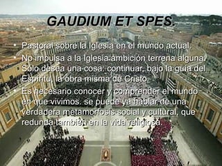 GAUDIUM ET SPES.
• Pastoral sobre la Iglesia en el mundo actual.
• No impulsa a la Iglesia ambición terrena alguna.
  Sólo desea una cosa: continuar, bajo la guía del
  Espíritu, la obra misma de Cristo
• Es necesario conocer y comprender el mundo
  en que vivimos. se puede ya hablar de una
  verdadera metamorfosis social y cultural, que
  redunda también en la vida religiosa.
 