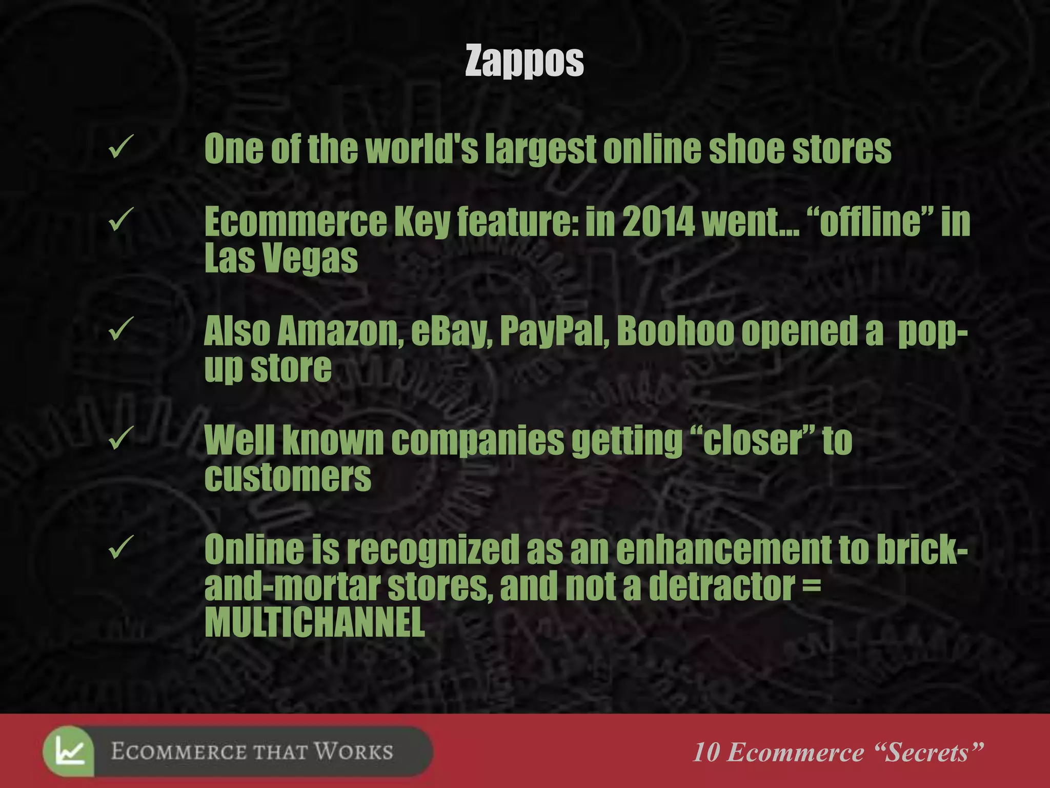 Zappos
10 Ecommerce “Secrets”
 One of the world's largest online shoe stores
 Ecommerce Key feature: in 2014 went… “offline” in
Las Vegas
 Also Amazon, eBay, PayPal, Boohoo opened a pop-
up store
 Well known companies getting “closer” to
customers
 Online is recognized as an enhancement to brick-
and-mortar stores, and not a detractor =
MULTICHANNEL
 
