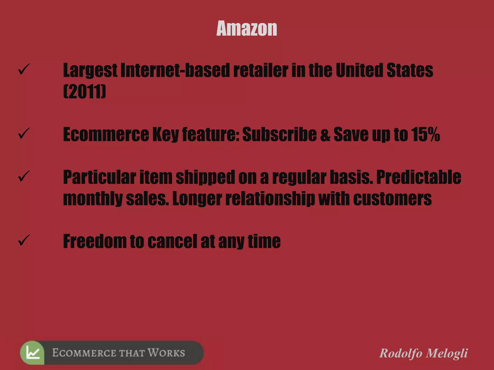 Rodolfo Melogli
Amazon
 Largest Internet-based retailer in the United States
(2011)
 Ecommerce Key feature: Subscribe & Save up to 15%
 Particular item shipped on a regular basis. Predictable
monthly sales. Longer relationship with customers
 Freedom to cancel at any time
 