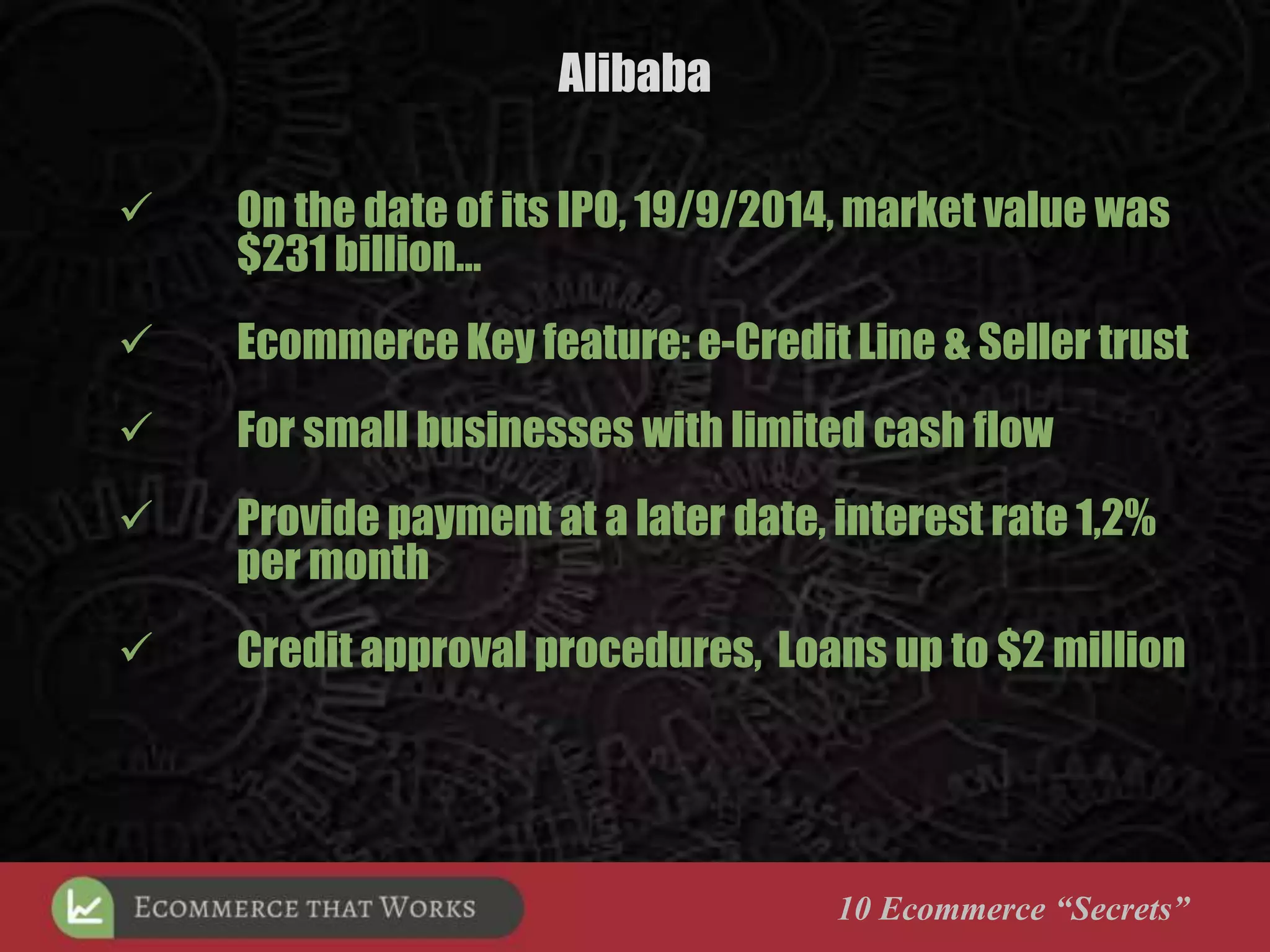 Alibaba
10 Ecommerce “Secrets”
 On the date of its IPO, 19/9/2014, market value was
$231 billion…
 Ecommerce Key feature: e-Credit Line & Seller trust
 For small businesses with limited cash flow
 Provide payment at a later date, interest rate 1,2%
per month
 Credit approval procedures, Loans up to $2 million
 