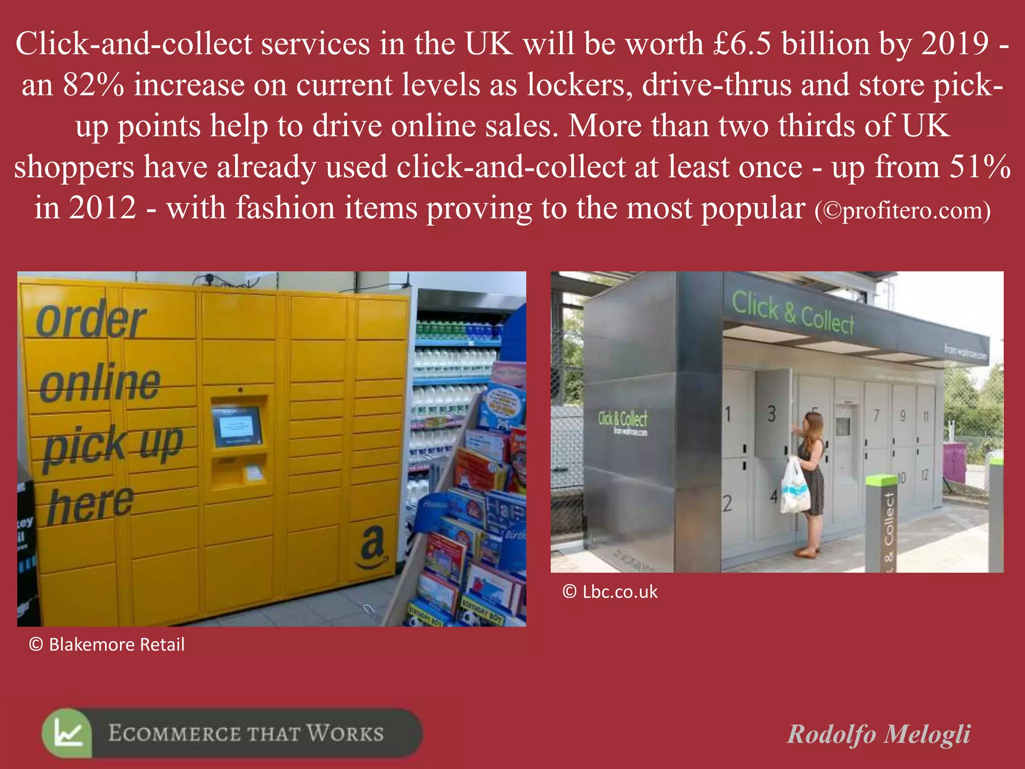Rodolfo Melogli
© Blakemore Retail
© Lbc.co.uk
Click-and-collect services in the UK will be worth £6.5 billion by 2019 -
an 82% increase on current levels as lockers, drive-thrus and store pick-
up points help to drive online sales. More than two thirds of UK
shoppers have already used click-and-collect at least once - up from 51%
in 2012 - with fashion items proving to the most popular (©profitero.com)
 