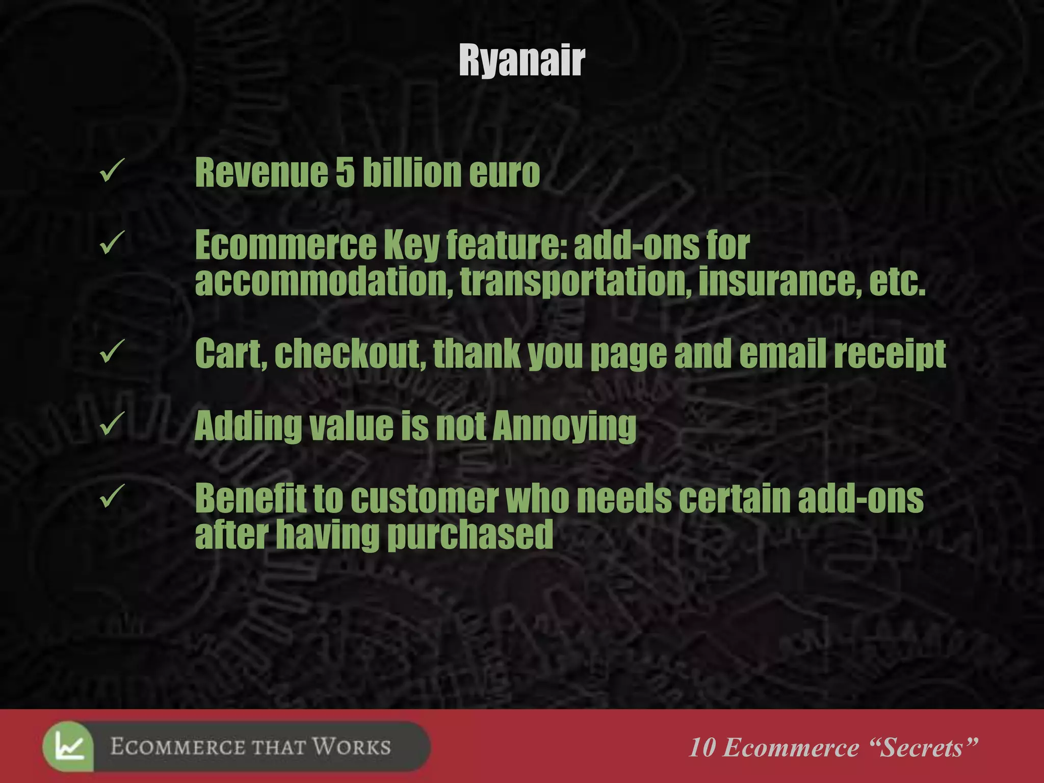 Ryanair
10 Ecommerce “Secrets”
 Revenue 5 billion euro
 Ecommerce Key feature: add-ons for
accommodation, transportation, insurance, etc.
 Cart, checkout, thank you page and email receipt
 Adding value is not Annoying
 Benefit to customer who needs certain add-ons
after having purchased
 