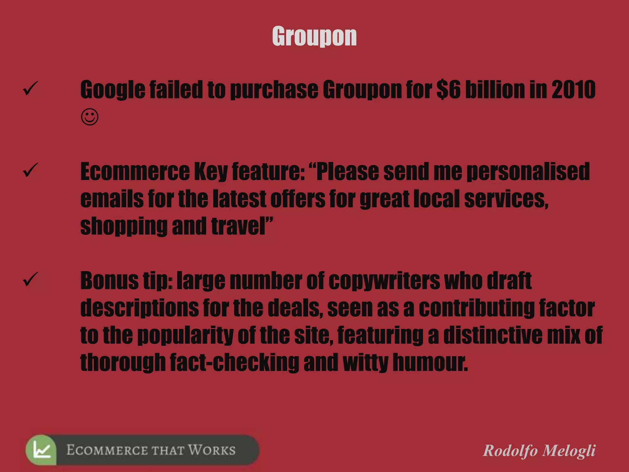 Rodolfo Melogli
Groupon
 Google failed to purchase Groupon for $6 billion in 2010

 Ecommerce Key feature: “Please send me personalised
emails for the latest offers for great local services,
shopping and travel”
 Bonus tip: large number of copywriters who draft
descriptions for the deals, seen as a contributing factor
to the popularity of the site, featuring a distinctive mix of
thorough fact-checking and witty humour.
 