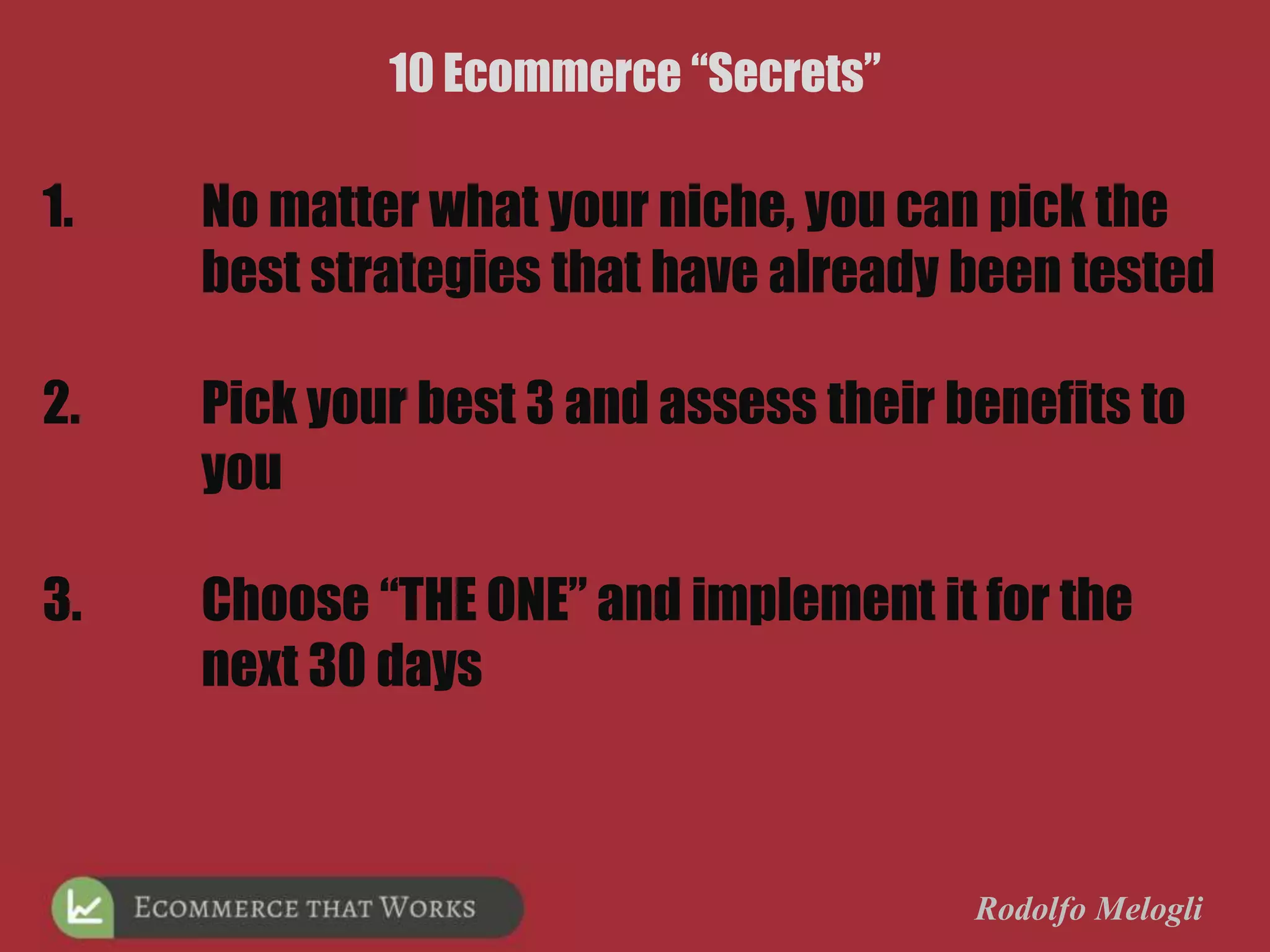 1. No matter what your niche, you can pick the
best strategies that have already been tested
2. Pick your best 3 and assess their benefits to
you
3. Choose “THE ONE” and implement it for the
next 30 days
Rodolfo Melogli
10 Ecommerce “Secrets”
 