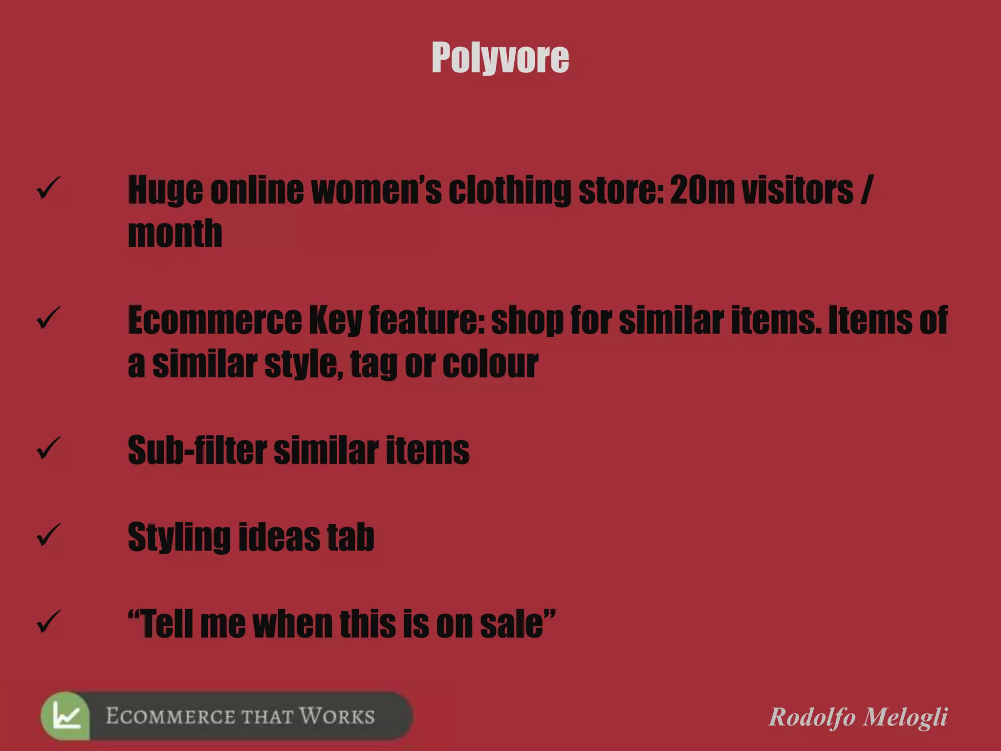 Rodolfo Melogli
Polyvore
 Huge online women’s clothing store: 20m visitors /
month
 Ecommerce Key feature: shop for similar items. Items of
a similar style, tag or colour
 Sub-filter similar items
 Styling ideas tab
 “Tell me when this is on sale”
 