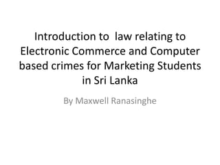 Introduction to law relating to
Electronic Commerce and Computer
based crimes for Marketing Students
             in Sri Lanka
        By Maxwell Ranasinghe
 
