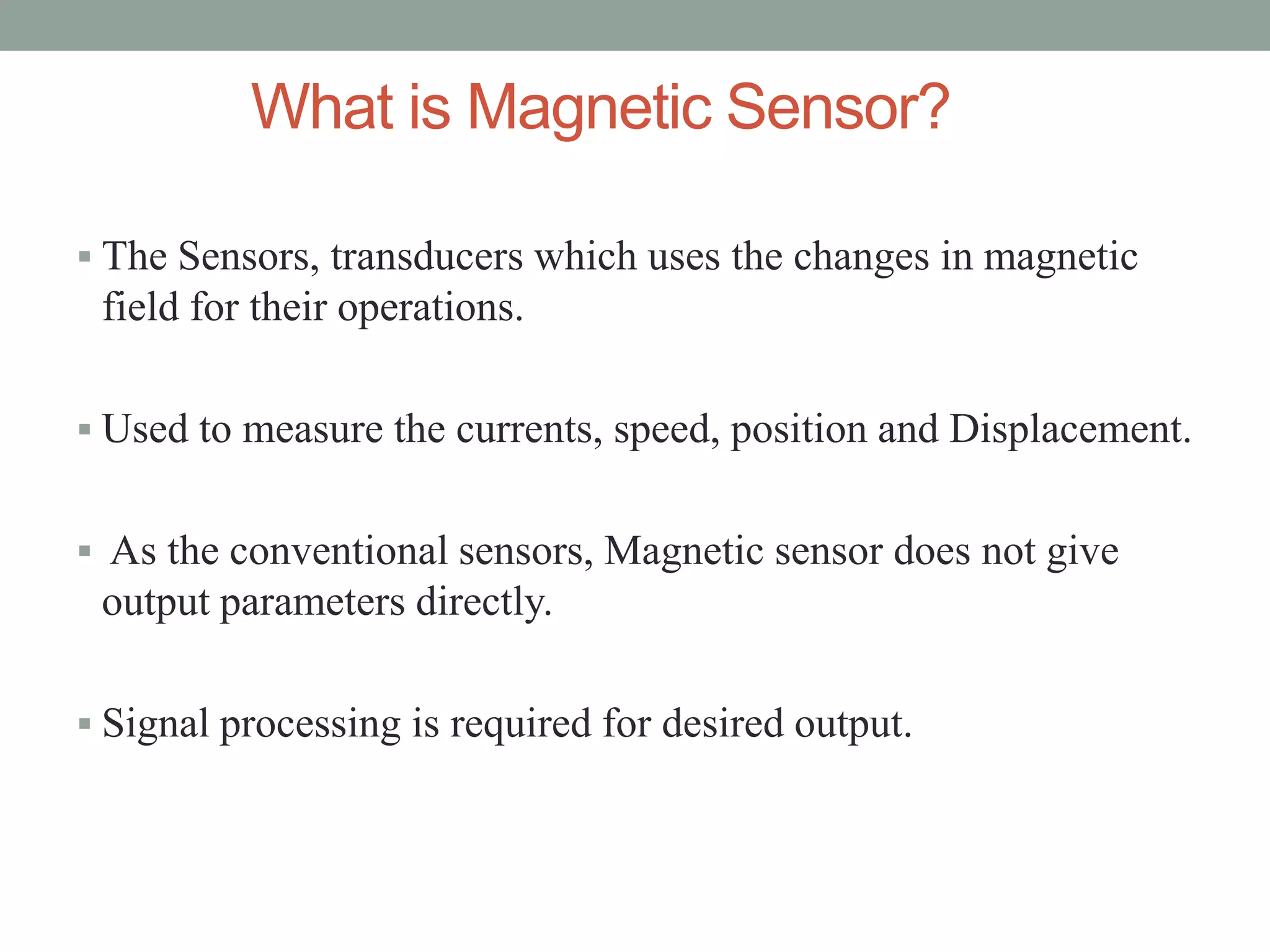 What is Magnetic Sensor?

 The Sensors, transducers which uses the changes in magnetic
 field for their operations.

 Used to measure the currents, speed, position and Displacement.


 As the conventional sensors, Magnetic sensor does not give
 output parameters directly.

 Signal processing is required for desired output.
 