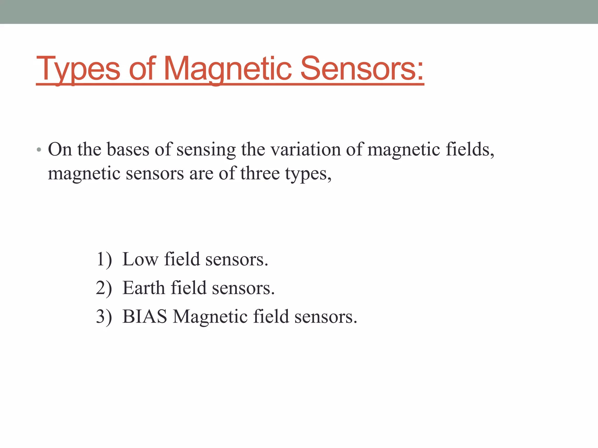 Types of Magnetic Sensors:

• On the bases of sensing the variation of magnetic fields,
 magnetic sensors are of three types,



       1) Low field sensors.
       2) Earth field sensors.
       3) BIAS Magnetic field sensors.
 