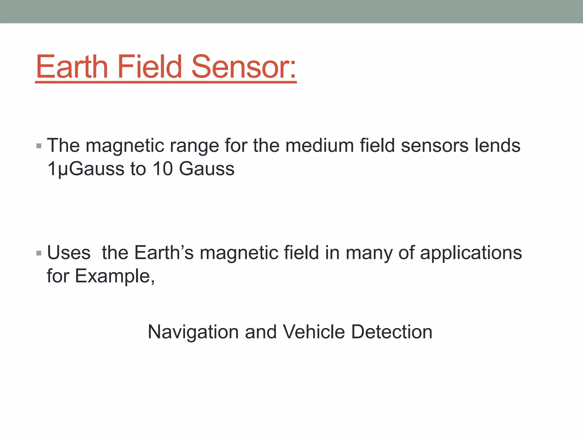 Earth Field Sensor:

 The magnetic range for the medium field sensors lends
 1µGauss to 10 Gauss



 Uses the Earth’s magnetic field in many of applications
 for Example,

             Navigation and Vehicle Detection
 