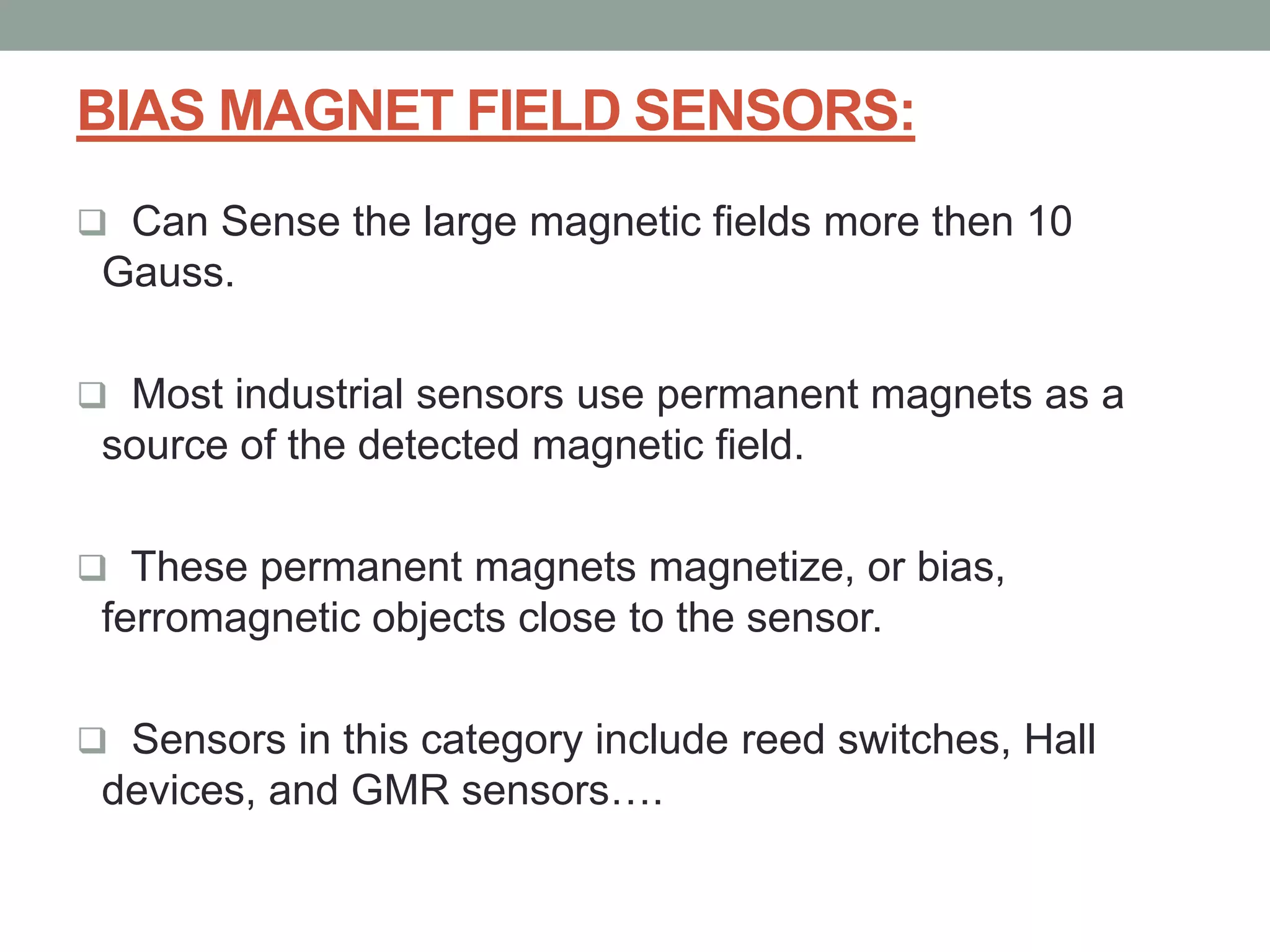 BIAS MAGNET FIELD SENSORS:
 Can Sense the large magnetic fields more then 10
 Gauss.

 Most industrial sensors use permanent magnets as a
 source of the detected magnetic field.

 These permanent magnets magnetize, or bias,
 ferromagnetic objects close to the sensor.

 Sensors in this category include reed switches, Hall
 devices, and GMR sensors….
 