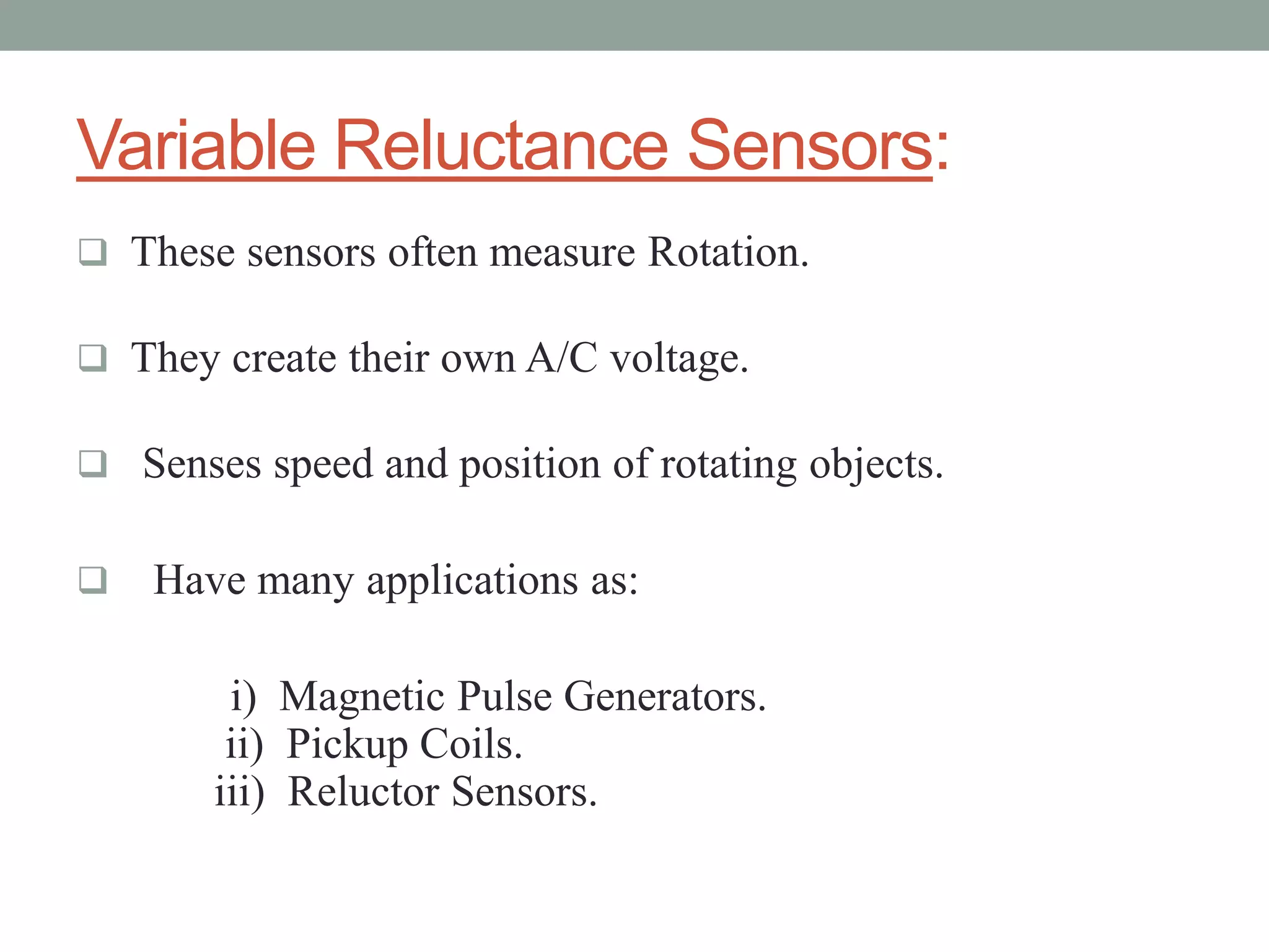 Variable Reluctance Sensors:
 These sensors often measure Rotation.

 They create their own A/C voltage.

 Senses speed and position of rotating objects.


   Have many applications as:

        i) Magnetic Pulse Generators.
        ii) Pickup Coils.
       iii) Reluctor Sensors.
 