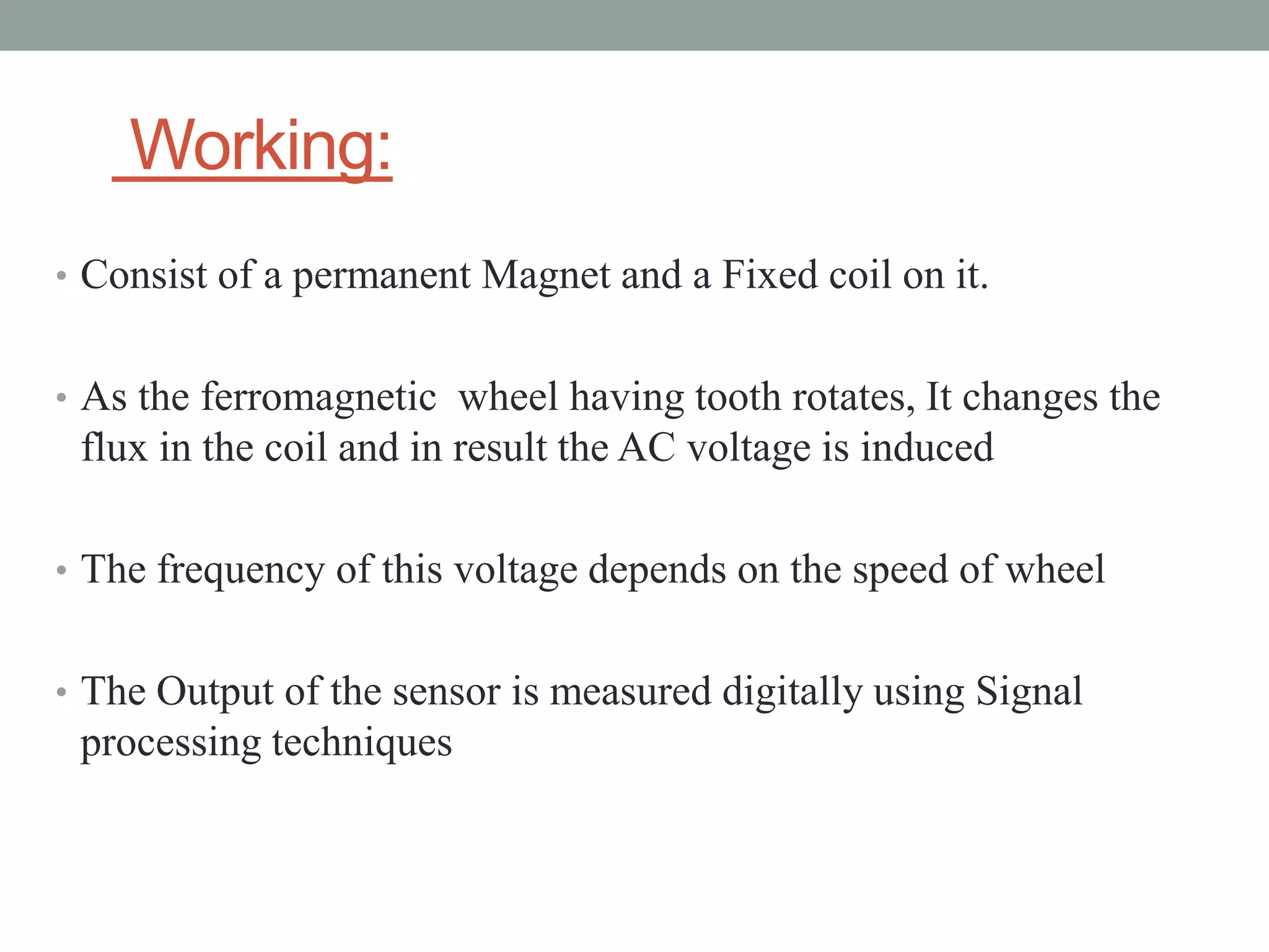 Working:
• Consist of a permanent Magnet and a Fixed coil on it.


• As the ferromagnetic wheel having tooth rotates, It changes the
 flux in the coil and in result the AC voltage is induced

• The frequency of this voltage depends on the speed of wheel


• The Output of the sensor is measured digitally using Signal
 processing techniques
 