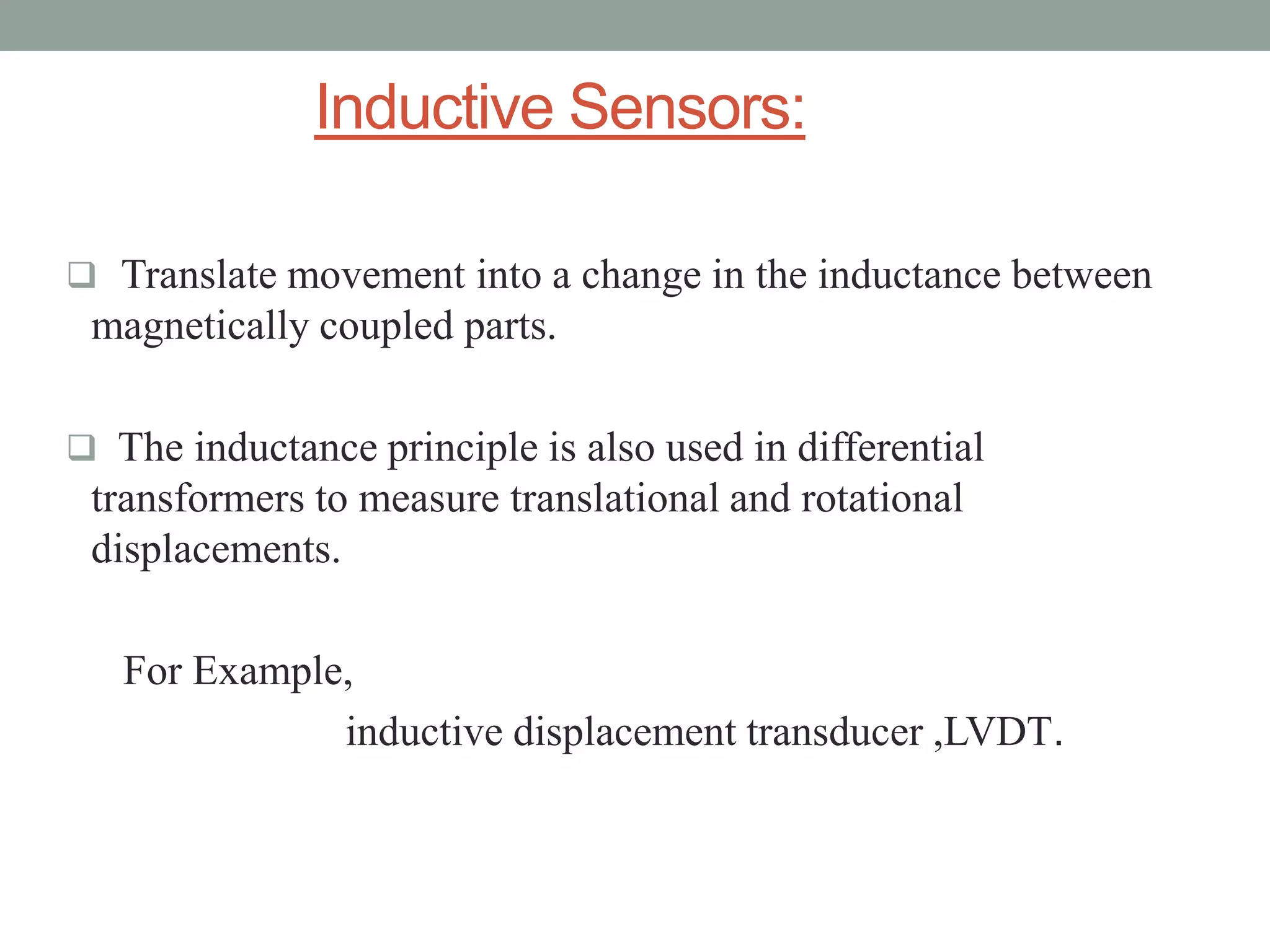 Inductive Sensors:

 Translate movement into a change in the inductance between
 magnetically coupled parts.

 The inductance principle is also used in differential
 transformers to measure translational and rotational
 displacements.

   For Example,
              inductive displacement transducer ,LVDT.
 