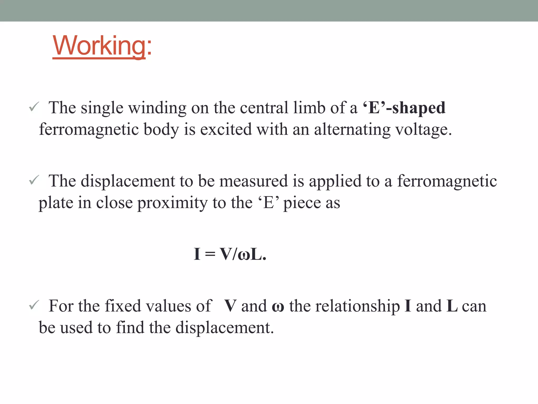 Working:

 The single winding on the central limb of a ‘E’-shaped
 ferromagnetic body is excited with an alternating voltage.

 The displacement to be measured is applied to a ferromagnetic
 plate in close proximity to the ‘E’ piece as

                       I = V/ωL.

 For the fixed values of V and ω the relationship I and L can
 be used to find the displacement.
 