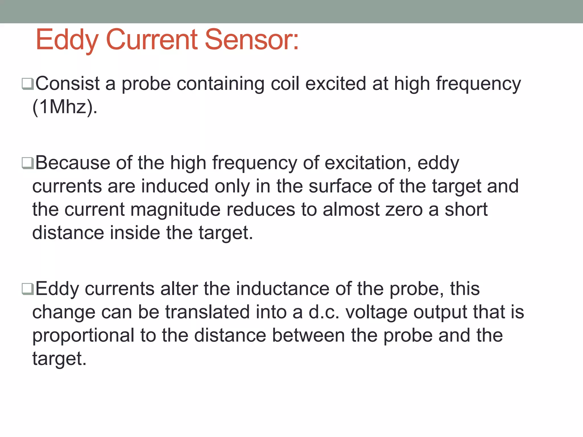 Eddy Current Sensor:
Consist a probe containing coil excited at high frequency
 (1Mhz).

Because of the high frequency of excitation, eddy
 currents are induced only in the surface of the target and
 the current magnitude reduces to almost zero a short
 distance inside the target.

Eddy currents alter the inductance of the probe, this
 change can be translated into a d.c. voltage output that is
 proportional to the distance between the probe and the
 target.
 