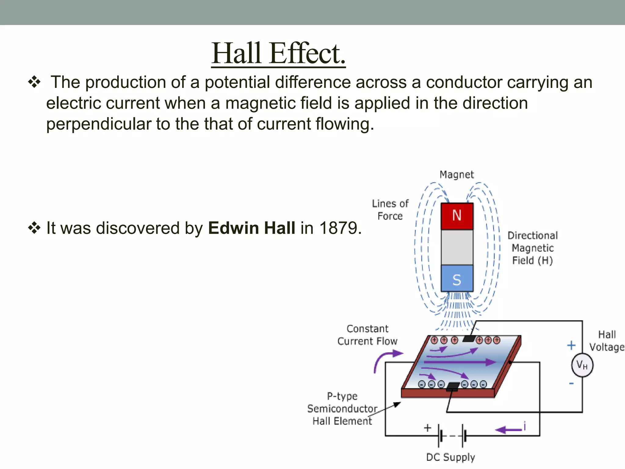 Hall Effect.
 The production of a potential difference across a conductor carrying an
 electric current when a magnetic field is applied in the direction
 perpendicular to the that of current flowing.




 It was discovered by Edwin Hall in 1879.
 