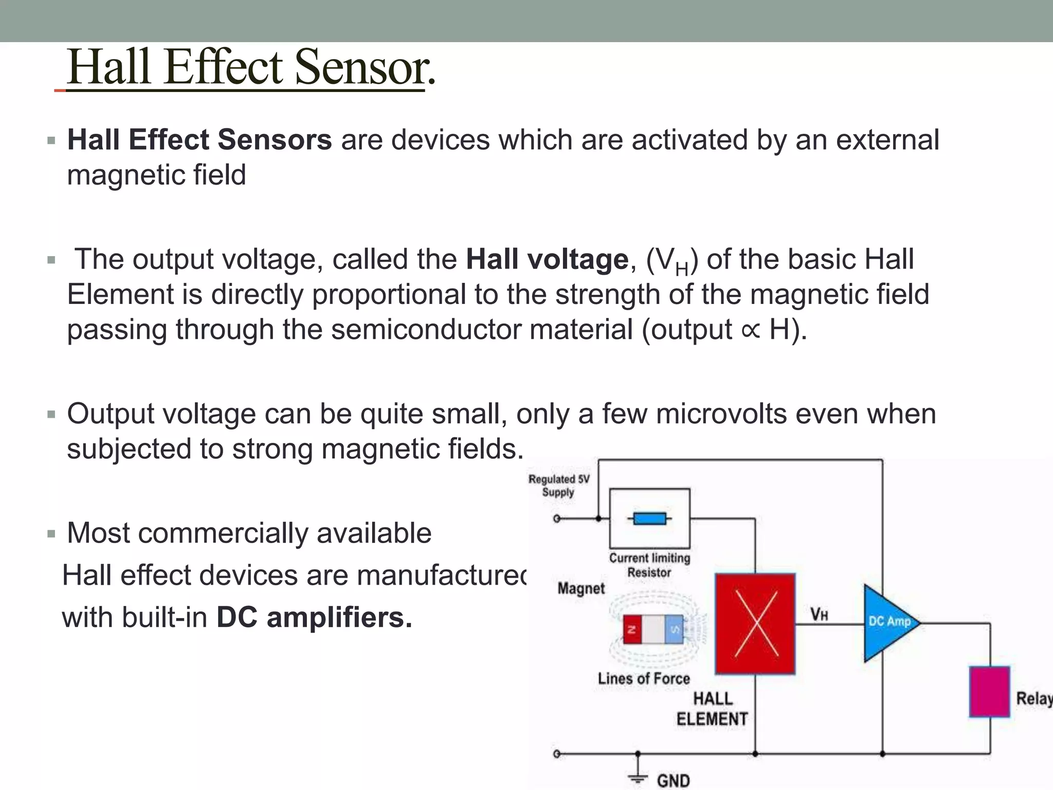 Hall Effect Sensor.
 Hall Effect Sensors are devices which are activated by an external
 magnetic field

 The output voltage, called the Hall voltage, (VH) of the basic Hall
 Element is directly proportional to the strength of the magnetic field
 passing through the semiconductor material (output ∝ H).

 Output voltage can be quite small, only a few microvolts even when
 subjected to strong magnetic fields.

 Most commercially available
 Hall effect devices are manufactured
 with built-in DC amplifiers.
 