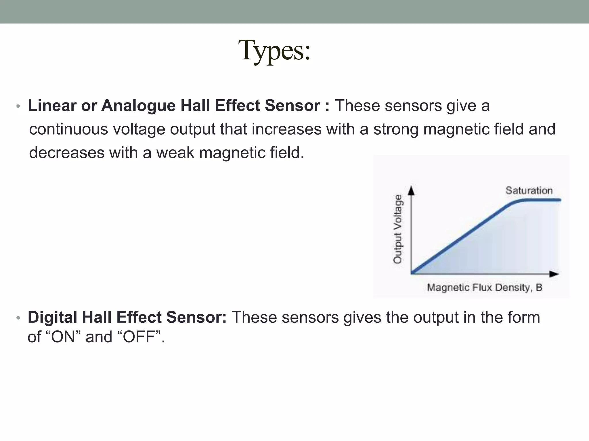 Types:
• Linear or Analogue Hall Effect Sensor : These sensors give a
 continuous voltage output that increases with a strong magnetic field and
 decreases with a weak magnetic field.




• Digital Hall Effect Sensor: These sensors gives the output in the form
 of “ON” and “OFF”.
 