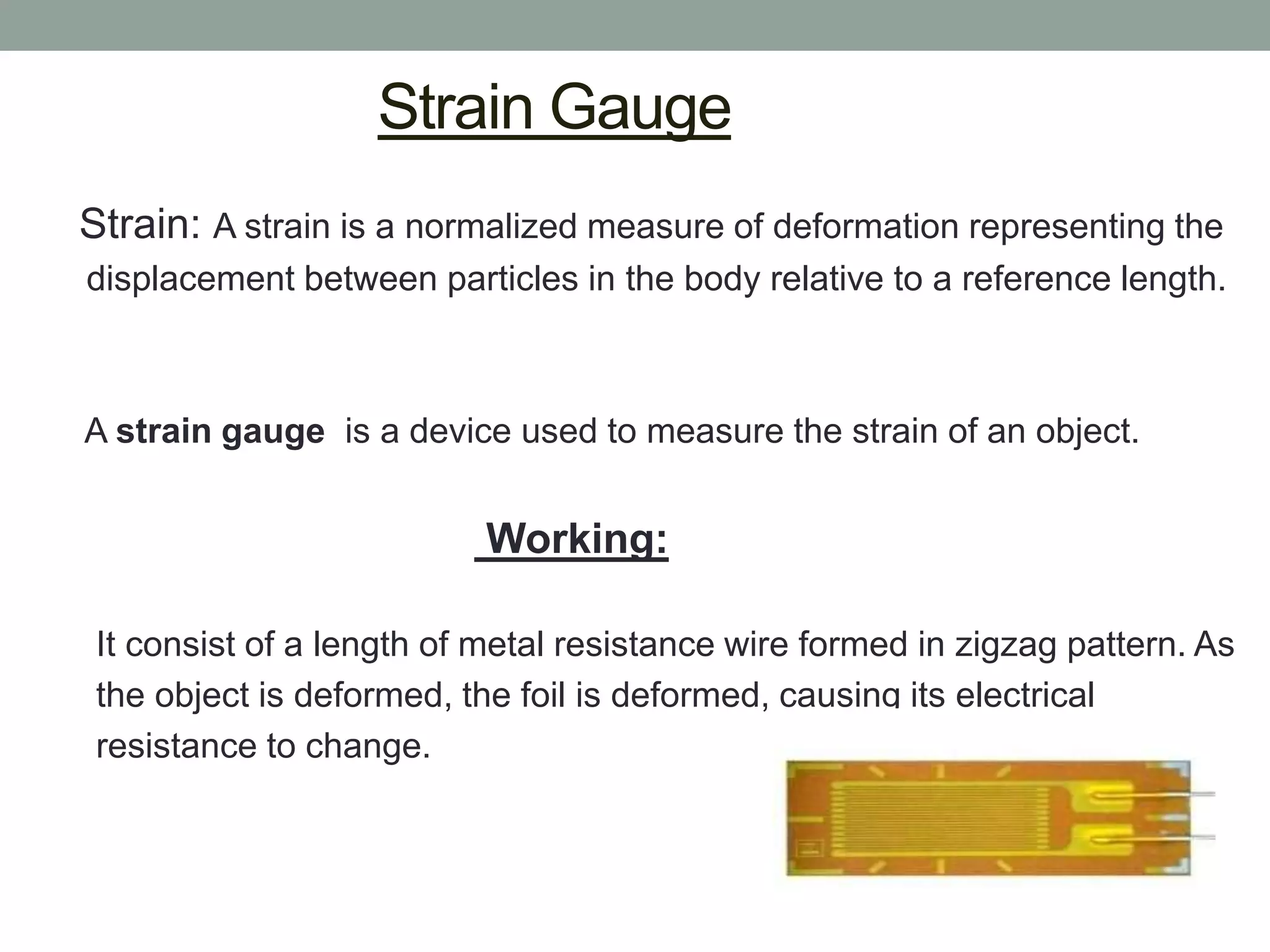 Strain Gauge
Strain: A strain is a normalized measure of deformation representing the
displacement between particles in the body relative to a reference length.



A strain gauge is a device used to measure the strain of an object.


                           Working:

 It consist of a length of metal resistance wire formed in zigzag pattern. As
 the object is deformed, the foil is deformed, causing its electrical
 resistance to change.
 