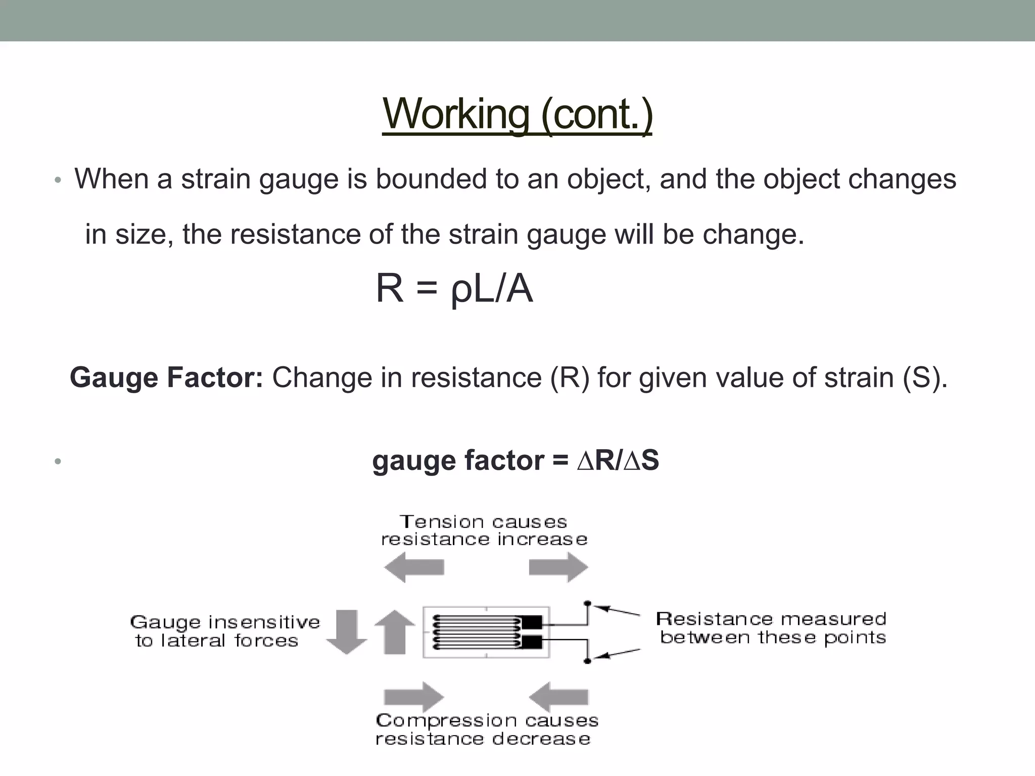Working (cont.)
• When a strain gauge is bounded to an object, and the object changes

     in size, the resistance of the strain gauge will be change.

                            R = ρL/A

    Gauge Factor: Change in resistance (R) for given value of strain (S).

•                           gauge factor = ∆R/∆S
 