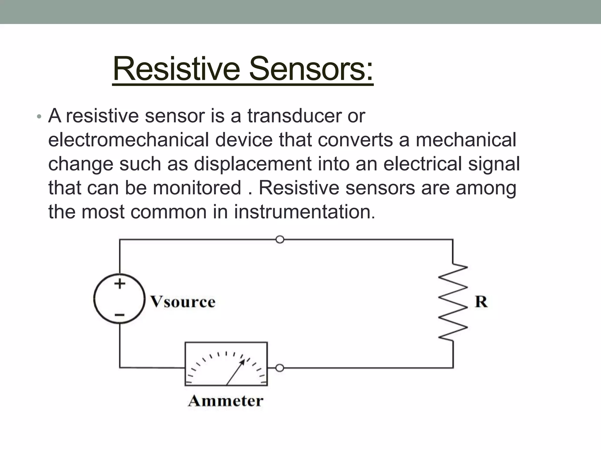 Resistive Sensors:
• A resistive sensor is a transducer or
 electromechanical device that converts a mechanical
 change such as displacement into an electrical signal
 that can be monitored . Resistive sensors are among
 the most common in instrumentation.
 