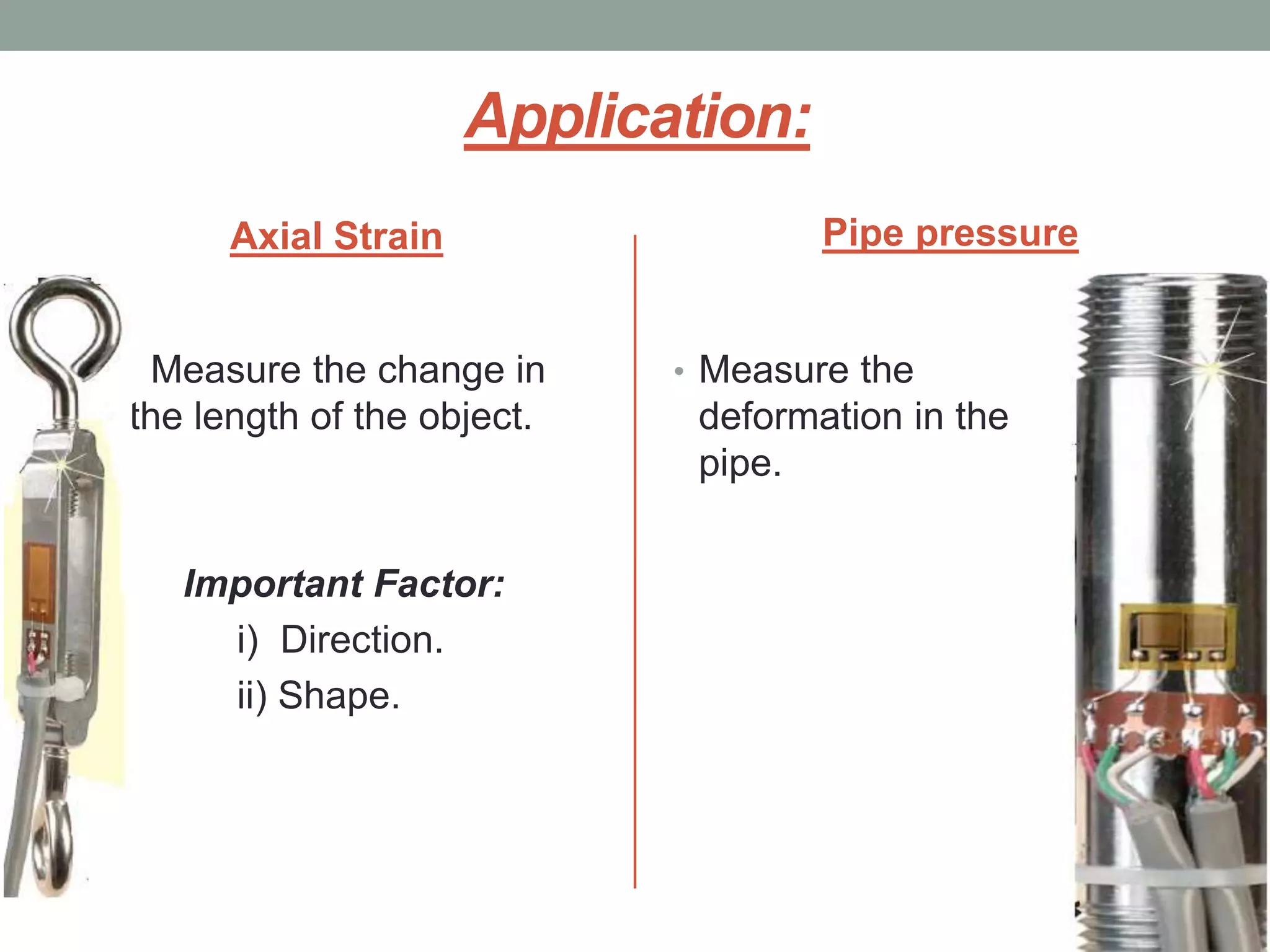 Application:
      Axial Strain                  Pipe pressure


 Measure the change in      • Measure the
the length of the object.    deformation in the
                             pipe.


   Important Factor:
     i) Direction.
     ii) Shape.
 