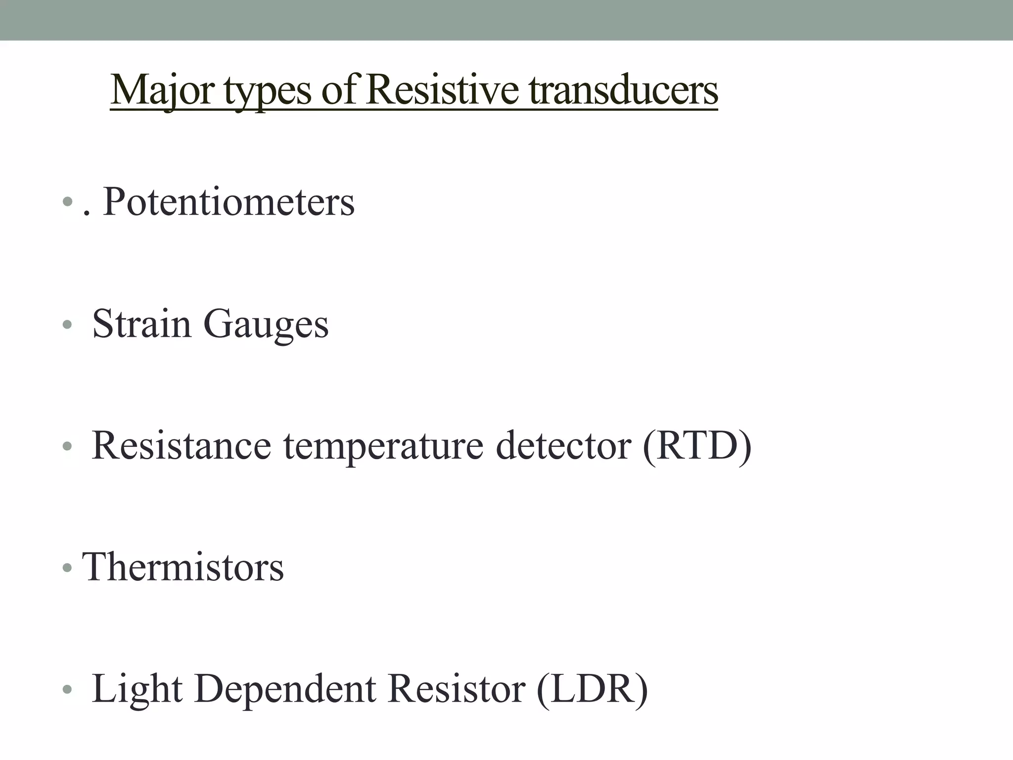 Major types of Resistive transducers

• . Potentiometers


• Strain Gauges


• Resistance temperature detector (RTD)


• Thermistors


• Light Dependent Resistor (LDR)
 