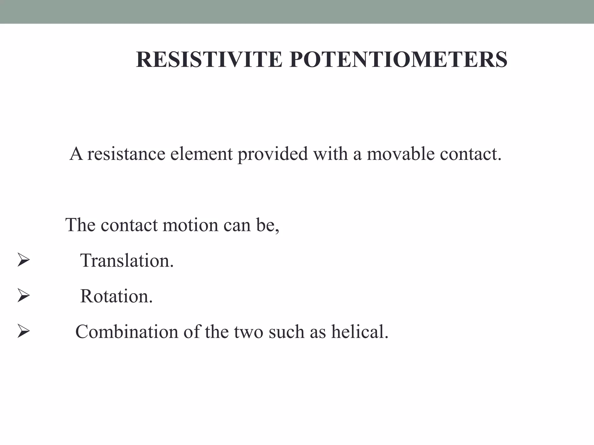 RESISTIVITE POTENTIOMETERS



    A resistance element provided with a movable contact.


    The contact motion can be,
    Translation.
    Rotation.
    Combination of the two such as helical.
 