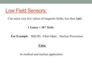 Low Field Sensors:
Can sense very low values of magnetic fields, less then 1µG

               1 Gauss = 10-4 Tesla

  For Example SQUID, Fiber-Optic , Nuclear Procession

                        Uses:

         In medical and nuclear application.
 