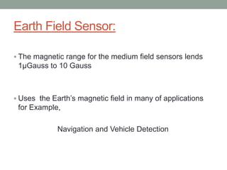 Earth Field Sensor:

 The magnetic range for the medium field sensors lends
 1µGauss to 10 Gauss



 Uses the Earth’s magnetic field in many of applications
 for Example,

             Navigation and Vehicle Detection
 