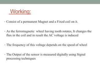 Working:
• Consist of a permanent Magnet and a Fixed coil on it.


• As the ferromagnetic wheel having tooth rotates, It changes the
 flux in the coil and in result the AC voltage is induced

• The frequency of this voltage depends on the speed of wheel


• The Output of the sensor is measured digitally using Signal
 processing techniques
 