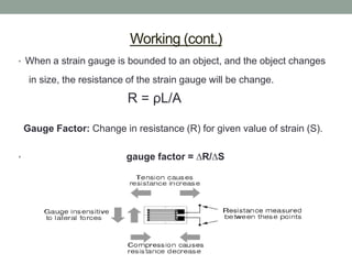 Working (cont.)
• When a strain gauge is bounded to an object, and the object changes

     in size, the resistance of the strain gauge will be change.

                            R = ρL/A

    Gauge Factor: Change in resistance (R) for given value of strain (S).

•                           gauge factor = ∆R/∆S
 