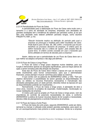 10
                    Revista Eletrônica Lato Sensu – Ano 2, nº1, julho de 2007. ISSN 1980-6116
                            http://www.unicentro.br - Ciências Sociais e Aplicadas


2.2.5 A Periodicidade do Fluxo de Caixa
       A periodicidade para a elaboração do Fluxo de Caixa varia muito com o
tamanho e o ramo de atividade da empresa, empresas com atividades de
grandes oscilações tem a tendência de optarem por períodos curtos, já as que
têm uma atividade mais estável preferem períodos longos, como escreve
FREZATTI (1991, p.10):

               “Discutir horizonte implica na definição do período pelo qual a
               empresa se preocupa e mobiliza para obter resultados de caixa.
               Pode fazê-lo para 30 dias, 90, 360, enfim, o horizonte que trouxer
               benefício ao processo decisório da empresa. O critério para se
               definir horizonte não é o critério de "gosto", pelo simples fato de
               querer tê-lo. O critério correto consiste em usar o horizonte que
               tenha utilidade em termos de decisão para a empresa”.

      Assim, deduz-se que a periodicidade de um Fluxo de Caixa deve ser a
que melhor se adapta a empresa e não algo pré-definido.

2.2.6 O Fluxo de Caixa a Longo Prazo
        O Fluxo de Caixa a longo prazo dispensa muitos detalhes, pois sua
função é demonstrar apenas as situações significativas, para se traçar planos de
ação a serem tomados pela alta direção da empresa.
        Esse tipo de Fluxo de Caixa deve indicar a época em que os recursos
serão insuficientes para honrar compromissos, para que o administrador
financeiro, possa planejar e buscar caminhos para saldar os mesmos.
        O que condiz com as palavras de ZDANOWICZ (2002, p.129): “Tem por
objetivo demonstrar a possibilidade de serem geradas as disponibilidades de
caixa, ou obtidos os recursos financeiros necessários à manutenção das
atividades planejadas para um dado período. Deverão indicar as épocas em que
as disponibilidades poderão ser insuficientes...”.
        Normalmente, o Fluxo de Caixa a longo prazo, é planejado de dois a
cinco anos, incluindo os projetos de expansão, modernização, recolocação ou
novas instalações da empresa.
        O motivo pelo qual se projeta um Fluxo de Caixa a longo prazo, vem da
importância do controle de possíveis necessidades de caixa, e conforme
ZDANOWICZ a prática de buscar recursos depois de ter surgido a necessidade,
denota a falta de planejamento e controle financeiros da empresa.

2.2.7 O Fluxo de Caixa a Curto Prazo
       O Fluxo de Caixa de curto prazo, segundo ZDANOWICZ, pode ser diário,
semanal ou mensal, é utilizado onde existem grandes oscilações, para assim se
ter um acompanhamento mais próximo e evitar surpresas. Ainda se a empresa




LITENSKI, M.; LOZECKYI, J. - Controles Financeiros: Um Enfoque Acerca das Finanças
Empresariais
 