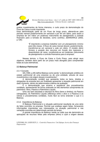 11
                    Revista Eletrônica Lato Sensu – Ano 2, nº1, julho de 2007. ISSN 1980-6116
                            http://www.unicentro.br - Ciências Sociais e Aplicadas


pratica investimentos de forma intensiva, o curto prazo da demonstração do
Fluxo de Caixa é muito importante.
Essa demonstração parte de um Fluxo de longo prazo, alterando-se para
período mensal posteriormente em semanal e por fim em diário, para assim a
empresa ter em mãos um poderoso instrumento de planejamento e controle
financeiro para a tomada de decisões, como contribui, ZDANOWICZ (2002,
p.128):

               “É importante a empresa trabalhar com um planejamento mínimo
               para três meses. O fluxo de caixa mensal deverá, posteriormente,
               transformar-se em semanal e este em diário. O modelo diário
               fornece a posição dos recursos em função dos ingressos e
               desembolsos de caixa, constituindo-se em poderoso instrumento
               de planejamento e controle financeiros para a empresa”.

        Nesses termos, o Fluxo de Caixa a Curto Prazo, para atingir seus
objetivos, também deve partir de um prazo mais alongado para compreender
todas as suas estimativas.

2.3 Balanço Patrimonial

2.3.1 Conceito
       SÁ (1994, p.48) define Balanço como sendo “a demonstração sintética do
estado patrimonial de uma empresa ou de uma entidade, através de seus
investimentos e da origem desses investimentos”.
       A demonstração contábil que apresenta todos os bens, direitos e
obrigações da empresa tem por finalidade apresentar a situação patrimonial em
dado momento, dentro de determinados critérios de avaliação.
       É a demonstração que encerra a seqüência dos procedimentos
contábeis, apresentando de forma ordenada os três elementos componentes do
patrimônio: Ativo, Passivo e Patrimônio Líquido.
       Uma vez bem estudada a natureza do Ativo (bens e direitos), do Passivo
(obrigações), do Patrimônio Líquido (diferença entre o ativo e o Passivo) e as
rotinas e procedimentos contábeis, muito fácil se torna entender o que é o
Balanço.

2.3.2. Importância do Balanço
        O Balanço Patrimonial é a situação patrimonial resultante de uma série
de fatos ocorridos na empresa. Permite que análises sejam feitas, fornecendo
informações importantes aos interessados na situação patrimonial e nas
variações ocorridas em determinado período de tempo.
        A grande importância do Balanço reside na visão que ele demonstra as
aplicações de recursos feitas pela empresa (Ativo) e qual a origem desses



LITENSKI, M.; LOZECKYI, J. - Controles Financeiros: Um Enfoque Acerca das Finanças
Empresariais
 