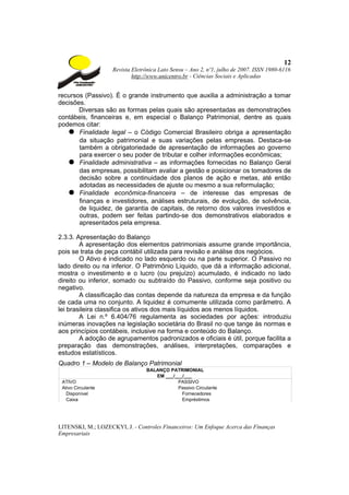 12
                    Revista Eletrônica Lato Sensu – Ano 2, nº1, julho de 2007. ISSN 1980-6116
                            http://www.unicentro.br - Ciências Sociais e Aplicadas


recursos (Passivo). É o grande instrumento que auxilia a administração a tomar
decisões.
       Diversas são as formas pelas quais são apresentadas as demonstrações
contábeis, financeiras e, em especial o Balanço Patrimonial, dentre as quais
podemos citar:
   ● Finalidade legal – o Código Comercial Brasileiro obriga a apresentação
       da situação patrimonial e suas variações pelas empresas. Destaca-se
       também a obrigatoriedade de apresentação de informações ao governo
       para exercer o seu poder de tributar e colher informações econômicas;
   ● Finalidade administrativa – as informações fornecidas no Balanço Geral
       das empresas, possibilitam avaliar a gestão e posicionar os tomadores de
       decisão sobre a continuidade dos planos de ação e metas, até então
       adotadas as necessidades de ajuste ou mesmo a sua reformulação;
   ● Finalidade econômica-financeira – de interesse das empresas de
       finanças e investidores, análises estruturais, de evolução, de solvência,
       de liquidez, de garantia de capitais, de retorno dos valores investidos e
       outras, podem ser feitas partindo-se dos demonstrativos elaborados e
       apresentados pela empresa.

2.3.3. Apresentação do Balanço
        A apresentação dos elementos patrimoniais assume grande importância,
pois se trata de peça contábil utilizada para revisão e análise dos negócios.
        O Ativo é indicado no lado esquerdo ou na parte superior. O Passivo no
lado direito ou na inferior. O Patrimônio Líquido, que dá a informação adicional,
mostra o investimento e o lucro (ou prejuízo) acumulado, é indicado no lado
direito ou inferior, somado ou subtraído do Passivo, conforme seja positivo ou
negativo.
        A classificação das contas depende da natureza da empresa e da função
de cada uma no conjunto. A liquidez é comumente utilizada como parâmetro. A
lei brasileira classifica os ativos dos mais líquidos aos menos líquidos.
        A Lei n.º 6.404/76 regulamenta as sociedades por ações: introduziu
inúmeras inovações na legislação societária do Brasil no que tange às normas e
aos princípios contábeis, inclusive na forma e conteúdo do Balanço.
        A adoção de agrupamentos padronizados e oficiais é útil, porque facilita a
preparação das demonstrações, análises, interpretações, comparações e
estudos estatísticos.
Quadro 1 – Modelo de Balanço Patrimonial
                                 BALANÇO PATRIMONIAL
                                    EM ___/___/___
 ATIVO                                      PASSIVO
 Ativo Circulante                           Passivo Circulante
   Disponível                                 Fornecedores
   Caixa                                      Empréstimos




LITENSKI, M.; LOZECKYI, J. - Controles Financeiros: Um Enfoque Acerca das Finanças
Empresariais
 