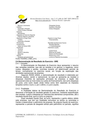 13
                       Revista Eletrônica Lato Sensu – Ano 2, nº1, julho de 2007. ISSN 1980-6116
                               http://www.unicentro.br - Ciências Sociais e Aplicadas


   Bancos c/ movimento                             Obrigações Sociais
 Créditos                                          Impostos a Recolher
   Duplicatas a Receber                            Outras Obrigações
   Outras Contas a Receber
 Estoques
   Mercadorias
 Despesas do Exercício Seguinte
   Prêmios Seguros a Apropriar
 Realizável a Longo Prazo                        Exigível a Longo Prazo
   Créditos                                       Financiamentos
   Duplicatas a Receber
 Permanente                                      Resultado de Exercícios Futuros
 Investimentos                                    Receitas Diferidas
   Ações de Outras CIAS                           (-) Custos/despesas
 Imobilizado                                     Patrimônio Líquido
   Terrenos
   Veículos                                        Capital Social
   Móveis e Utensílios                             Reservas de Capital
   Máquinas                                        Reserva de Reavaliação
 Diferido                                          Reserva de Lucros
   Despesas pré-operacionais                       Lucros ou Prejuízos Acumulados
Fonte: FAVERO, (1995, p.61)
2.4 Demonstração de Resultado do Exercício - DRE
2.4.1 Conceito
        A Demonstração do Resultado do Exercício deve apresentar o resumo
das variações positivas, que são as receitas e os ganhos, e negativas, como
custos, despesas e perdas, ocorridas durante um determinado período de
tempo, normalmente no exercício social, em função da exploração das
atividades operacionais da empresa.
        Segundo ROSS (2002), a demonstração de resultado é elaborada por
diversas seções, sendo a operacional, na qual se apresenta as receitas e
despesas inerentes às operações principais da empresa; a seção não
operacional onde se inclui todos os custos de financiamento, tais como despesas
de juros; uma outra seção ainda indica como item separado os impostos
lançados contra o lucro; e, por o último, o Lucro Líquido.

2.4.2. Finalidade
       A finalidade básica da Demonstração do Resultado do Exercício é
descrever a formação do resultado gerado no exercício, mediante especificação
das receitas, custos e despesas por natureza dos elementos componentes, até o
resultado líquido final, que é o lucro ou prejuízo.
       Esse resultado líquido final, se lucro, representa o ganho efetivo obtido
pela empresa, que tem por finalidade remunerar os sócios ou acionistas e
manter e desenvolver o patrimônio da empresa. Se prejuízo líquido do exercício,
representar a parcela de desgaste sofrido pelo patrimônio no período, significa




LITENSKI, M.; LOZECKYI, J. - Controles Financeiros: Um Enfoque Acerca das Finanças
Empresariais
 