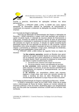 16
                    Revista Eletrônica Lato Sensu – Ano 2, nº1, julho de 2007. ISSN 1980-6116
                            http://www.unicentro.br - Ciências Sociais e Aplicadas


durante o exercício, deveríamos ter aplicações similares nos ativos
permanentes.”
       Segundo o FIPECAFI (2000, p.579), “a DOAR tem como objetivo
apresentar as informações relativas às operações de financiamento e
investimento da empresa e evidenciar as alterações da posição financeira da
empresa”.

2.5.1 Conceito de Origem e Aplicação
        Para fins de elaboração da Demonstração das Origens e Aplicações de
Recursos – DOAR entende-se a origem como toda operação que aumenta o
capital circulante líquido. A obtenção de recursos através de financiamento a
longo prazo, aumento de capital em dinheiro, vendas de itens do permanente
(investimento e imobilizado) e recebimento de itens do realizável a longo prazo
são exemplos de origens de recursos. A redução do capital circulante líquido
geralmente decorre de uma aplicação de recursos no não circulante. Pode-se
exemplificar entre várias situações a aquisição de bens ou direitos que venham
integrar o permanente ou realizável a longo prazo, distribuição de dividendos,
redução de suas exigibilidades a longo prazo, etc.
        O FIPECAFI (2000, p.580) enfoca da seguinte forma as origens de
recursos:
                “a) Das próprias operações, quando as Receitas (que geram
                ingressos de capital circulante líquido) do exercício são maiores
                que as despesas (que geram aplicações ou reduções de capital
                circulante líquido). Assim, ignorando as despesas ou receitas que
                não afetam o capital circulante líquido, temos:
                     • Se houver lucro, teremos uma origem de recursos.
                     • Se houver prejuízo, temos uma aplicação de recursos.
                b) Dos acionistas, pelos aumentos de capital integralizados
                pelos mesmos no exercício, já que tais recursos aumentaram as
                disponibilidades da empresa e, conseqüentemente, seu capital
                circulante líquido.
                c) De terceiros, por empréstimos obtidos pela empresa,
                pagáveis a longo prazo, bem como dos recursos oriundos da
                venda a terceiros de bens do Ativo Permanente, ou de
                transformação de Realizável a Longo Prazo em Ativo Circulante”.

2.5.2 Análise da Demonstração de Origens e Aplicações de Recursos – DOAR
       A DOAR é introduzida a partir da Lei 6.404 (1976). Antes ela já existia
como a denominação de fluxos de fundos. Apenas um número reduzido de
empresas publicava o fluxo de fundos. Atualmente dada a sua obrigatoriedade
para uma boa parte das sociedades anônimas a DOAR está se tornando mais
conhecida.




LITENSKI, M.; LOZECKYI, J. - Controles Financeiros: Um Enfoque Acerca das Finanças
Empresariais
 