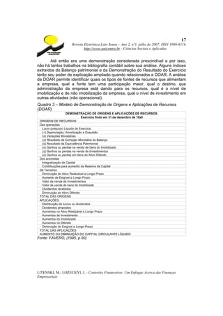 17
                    Revista Eletrônica Lato Sensu – Ano 2, nº1, julho de 2007. ISSN 1980-6116
                            http://www.unicentro.br - Ciências Sociais e Aplicadas


        Até então era uma demonstração considerada prescindível e por isso,
não há tantos trabalhos na bibliografia contábil sobre sua análise. Alguns índices
extraídos do Balanço patrimonial e da Demonstração do Resultado do Exercício
terão seu poder de explicação ampliado quando relacionados a DOAR. A análise
da DOAR permite identificar quais os tipos de fontes de recursos que alimentam
a empresa, qual a fonte tem uma participação maior, qual o destino, que
administração da empresa está dando para os recursos, qual é o nível de
imobilização e de não imobilização da empresa, qual o nível de investimento em
outras atividades (não operacional).
Quadro 3 – Modelo de Demonstração de Origens e Aplicações de Recursos
(DOAR)
                    DEMONSTRAÇÃO DE ORIGENS E APLICAÇÕES DE RECURSOS
                                Exercício findo em 31 de dezembro de 19x0
 ORIGENS DE RECURSOS
 Das operações
  Lucro (prejuízo) Líquido do Exercício
  (+) Depreciação, Amortização e Exaustão
  (±) Variações Monetárias
  (±) Resultado da Correção Monetária do Balanço
  (±) Resultado da Equivalência Patrimonial
  (±) Ganhos ou perdas na venda de bens do Imobilizado
  (±) Ganhos ou perdas na venda de Investimentos
  (±) Ganhos ou perdas em itens do Ativo Diferido
 Dos acionistas
  Integralização de Capital
  Contribuições para aumento da Reserva de Capital
 De Terceiros
  Diminuição do Ativo Realizável a Longo Prazo
  Aumento de Exigível a Longo Prazo
  Valor da venda de Investimentos
  Valor da venda de bens do Imobilizado
  Dividendos recebidos
  Diminuição do Ativo Diferido
 TOTAL DAS ORIGENS
 APLICAÇÕES
  Distribuição de lucros ou dividendos
  Dividendos propostos
  Aumentos no Ativo Realizável a Longo Prazo
  Aumentos de Investimento
  Aumentos do Imobilizado
  Aumentos no Diferido
  Diminuição do Exigível a Longo Prazo
 TOTAL DAS APLICAÇÕES
 AUMENTO OU DIMINUIÇÃO DO CAPITAL CIRCULANTE LÍQUIDO
Fonte: FAVERO, (1995, p.90)




LITENSKI, M.; LOZECKYI, J. - Controles Financeiros: Um Enfoque Acerca das Finanças
Empresariais
 