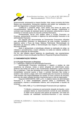 2
                    Revista Eletrônica Lato Sensu – Ano 2, nº1, julho de 2007. ISSN 1980-6116
                            http://www.unicentro.br - Ciências Sociais e Aplicadas


governamental, empresarial ou mesmo familiar. Hoje, esses conceitos são fortes
aliados aos empresários, fornecendo relatórios que podem ser analisados e a
partir daí diagnosticar a situação financeira da empresa.
        Justifica-se o presente artigo, como sendo uma forma de apoio aos
microempresários, fazendo com que eles possam planejar, implementar e
controlar suas tomadas de decisões dentro da empresa, preenchendo a lacuna
existente no mercado acerca do assunto controles financeiros.
        Primeiramente, faz-se uma análise sobre a Função Financeira na
Empresa, apresentando conceitos e objetivos da administração financeira e do
administrador financeiro.
        Em seguida são demonstradas as Ferramentas Financeiras utilizadas
pelo administrador financeiro no desempenho de suas funções, conceitos e
objetivos sobre o Fluxo de Caixa, Balanço Patrimonial, Demonstração do
Resultado do Exercício (DRE) e Demonstração das Origens e Aplicações de
Recursos (DOAR).
        Após, é apresentada a metodologia utilizada na realização do artigo, os
métodos e procedimentos a serem utilizados na coleta de material, análise do
material e obtenção de informações.
Por fim, são tratados alguns aspectos da classificação, das características,
pontos fortes e fracos da situação das Micro e Pequenas Empresas Brasileiras.

2. FUNDAMENTAÇÃO TEÓRICA

2.1 A Função Financeira na Empresa
2.1.1 Definição e objetivos da administração financeira
       Administração Financeira compreende o registro e análise da vida
econômica da empresa, metas a serem atingidas em determinado prazo,
gerência das fontes de renda e dos investimentos destinados a gerar recursos
que a sustentem. Trata das atividades de controle contábil, abrangendo tanto a
contabilidade comercial quanto a fiscal, o controle financeiro das contas a
receber e dos valores a pagar, bem como distribuição dos recursos na empresa.
Trata também das responsabilidades de manter um fluxo contínuo de recursos,
para que não sejam adiadas decisões importantes para a vida da organização.
       Segundo SANVICENTE (1987, p.21), “o objetivo básico da administração
financeira é a maior rentabilidade possível sobre o investimento dos
proprietários, visando à rentabilidade máxima, sem comprometer a liquidez da
empresa”.
       Para LIMA (1980, p.11) a Administração Financeira tem por objetivos:

               “1) Manter a empresa em permanente situação de liquidez, como
               condição básica ao desenvolvimento normal de suas atividades;
               2) Obter novos recursos para planos de expansão, com base em
               estudos de viabilidade econômico-financeiro e aos menores



LITENSKI, M.; LOZECKYI, J. - Controles Financeiros: Um Enfoque Acerca das Finanças
Empresariais
 