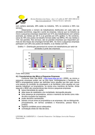 21
                       Revista Eletrônica Lato Sensu – Ano 2, nº1, julho de 2007. ISSN 1980-6116
                               http://www.unicentro.br - Ciências Sociais e Aplicadas


com carteira assinada, 28% estão na indústria, 16% no comércio e 56% nos
serviços.
        Observando o número de trabalhadores distribuídos em cada setor de
atividade econômica, segundo o porte da empresa, nota-se que na indústria as
micro e pequenas empresas respondem por 51% dos trabalhadores com carteira
assinada, as médias por 26 % e as grandes por 23% (gráfico 1). No comércio,
cerca de 78% dos postos de trabalho formais estão nas MPEs, 9% nas médias e
13% nas grandes. Nos serviços, são as grandes empresas que respondem por
mais de dois terços dos empregos formais 68%. As micro e pequenas empresas
participam com 26% dos postos de trabalho, e as médias com 6%.
  Gráfico 1 – Distribuição percentual do número de trabalhadores por setor de
                        atividades e porte das empresas.

                 100
                                      78
                  80                                        68

                  60     51                                                47
             %                                                   41
                  40          26 23                26
                  20                       9 13         6
                                                                      12
                                                                                MPE
                  0
                                                                                Média
                          Indústria   Comércio     Serviços           Total
                                                                                Grande

Fonte: RAIS (2000)
4.2. Características das Micro e Pequenas Empresas
       Conforme Web Site IBGE <http://www.ibge.gov.br> (2006), as micros e
pequenas empresas podem ser de dois tipos: empregadoras e familiares. As
MPE’s empregadoras podem ser definidas como aquelas que têm pelo menos
uma pessoa na condição de empregado e as familiares como aquelas em que
apenas trabalham os proprietários, os sócios e/ou membros da família. Ainda
segundo o IBGE são características das micros e pequenas empresas:
    ● baixa intensidade de capital;
    ● altas taxas de natalidade e de mortalidade: demografia elevada;
    ● forte presença de proprietários, sócios e membros da família como mão-
       de-obra ocupada nos negócios;
    ● poder decisório centralizado;
    ● estreito vínculo entre os proprietários e as empresas, não se distinguindo,
       principalmente, em termos contábeis e financeiros, pessoa física e
       jurídica;
    ● registros contábeis pouco adequados;
    ● contratação direta de mão-de-obra;



LITENSKI, M.; LOZECKYI, J. - Controles Financeiros: Um Enfoque Acerca das Finanças
Empresariais
 