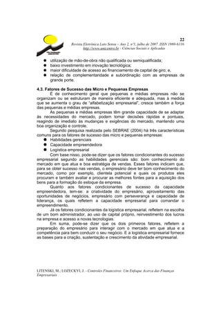 22
                    Revista Eletrônica Lato Sensu – Ano 2, nº1, julho de 2007. ISSN 1980-6116
                            http://www.unicentro.br - Ciências Sociais e Aplicadas


   ●   utilização de mão-de-obra não qualificada ou semiqualificada;
   ●   baixo investimento em inovação tecnológica;
   ●   maior dificuldade de acesso ao financiamento de capital de giro; e,
   ●   relação de complementaridade e subordinação com as empresas de
       grande porte.

4.3. Fatores de Sucesso das Micro e Pequenas Empresas
       É de conhecimento geral que pequenas e médias empresas não se
organizam ou se estruturam de maneira eficiente e adequada, mas à medida
que se aumenta o grau de “alfabetização empresarial”, cresce também a força
das pequenas e médias empresas.
       As pequenas e médias empresas têm grande capacidade de se adaptar
às necessidades do mercado, podem tomar decisões rápidas e pontuais,
reagindo de imediato às mudanças e exigências do mercado, mantendo uma
boa organização e controle.
       Segundo pesquisa realizada pelo SEBRAE (2004) há três características
comuns para os fatores de sucesso das micro e pequenas empresas:
    ● Habilidades gerenciais
    ● Capacidade empreendedora
    ● Logística empresarial
       Com base nisso, pode-se dizer que os fatores condicionantes do sucesso
empresarial segundo as habilidades gerenciais são: bom conhecimento do
mercado em que atua e boa estratégia de vendas. Esses fatores indicam que,
para se obter sucesso nas vendas, o empresário deve ter bom conhecimento do
mercado, como por exemplo, clientela potencial e quais os produtos eles
procuram e também avaliar e procurar as melhores fontes para a aquisição dos
bens para a formação do estoque da empresa.
       Quanto aos fatores condicionantes de sucesso da capacidade
empreendedora, tem-se: a criatividade do empresário, aproveitamento das
oportunidades de negócios, empresário com perseverança e capacidade de
liderança, os quais refletem a capacidade empresarial para comandar o
empreendimento.
       Já os fatores condicionantes da logística empresarial, refletem na escolha
de um bom administrador, ao uso de capital próprio, reinvestimento dos lucros
na empresa e acesso a novas tecnologias.
       Em suma, pode-se dizer que os dois primeiros fatores, refletem a
preparação do empresário para interagir com o mercado em que atua e a
competência para bem conduzir o seu negócio. E a logística empresarial fornece
as bases para a criação, sustentação e crescimento da atividade empresarial.




LITENSKI, M.; LOZECKYI, J. - Controles Financeiros: Um Enfoque Acerca das Finanças
Empresariais
 