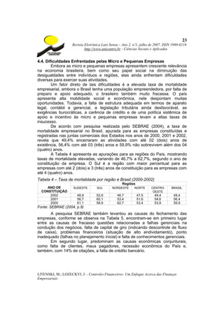 23
                    Revista Eletrônica Lato Sensu – Ano 2, nº1, julho de 2007. ISSN 1980-6116
                            http://www.unicentro.br - Ciências Sociais e Aplicadas


4.4. Dificuldades Enfrentadas pelas Micro e Pequenas Empresas
        Embora as micro e pequenas empresas apresentem crescente relevância
na economia brasileira, bem como seu papel social na diminuição das
desigualdades entre indivíduos e regiões, elas ainda enfrentam dificuldades
diversas para exercer suas atividades.
        Um fator direto de tais dificuldades é a elevada taxa de mortalidade
empresarial, embora o Brasil tenha uma população empreendedora, por falta de
preparo e apoio adequado, o brasileiro também muito fracassa. O país
apresenta alta mobilidade social e econômica, nele despontam muitas
oportunidades. Todavia, a falta de estrutura adequada em termos de aparato
legal, contábil e gerencial, a legislação tributária ainda desfavorável, as
exigências burocráticas, a carência de crédito e de uma política sistêmica de
apoio e incentivo às micro e pequenas empresas levam a altas taxas de
insucesso.
        De acordo com pesquisa realizada pelo SEBRAE (2004), a taxa de
mortalidade empresarial no Brasil, apurada para as empresas constituídas e
registradas nas juntas comerciais dos Estados nos anos de 2000, 2001 e 2002,
revela que 49,4% encerraram as atividades com até 02 (dois) anos de
existência, 56,4% com até 03 (três) anos e 59,9% não sobrevivem além dos 04
(quatro) anos.
        A Tabela 4 apresenta as apurações para as regiões do País, mostrando
taxas de mortalidade elevadas, variando de 46,7% a 62,7%, segundo o ano de
constituição da empresa. O Sul é a região com maior percentual para as
empresas com até 2 (dois) e 3 (três) anos de constituição para as empresas com
até 4 (quatro) anos.
Tabela 4 – Taxa de mortalidade por região e Brasil (2000-2002)
                                                   Regiões
    ANO DE           SUDESTE       SUL       NORDESTE      NORTE      CENTRO       BRASIL
  CONSTITUIÇÃO                                                         OESTE
      2002             48,9        52,9         46,7         47,5       49,4        49,4
      2001             56,7        60,1         53,4         51,6       54,6        56,4
      2000             61,1        58,9         62,7         53,4       53,9        59,9
Fonte: SEBRAE (2004, p.9)
       A pesquisa SEBRAE também levantou as causas do fechamento das
empresas, conforme se observa na Tabela 5, encontram-se em primeiro lugar
entre as causas de fracasso questões relacionadas a falhas gerenciais na
condução dos negócios, falta de capital de giro (indicando descontrole de fluxo
de caixa), problemas financeiros (situação de alto endividamento), ponto
inadequado (falhas no planejamento inicial) e falta de conhecimentos gerenciais.
       Em segundo lugar, predominam as causas econômicas conjunturais,
como falta de clientes, maus pagadores, recessão econômica do País e,
também, com 14% de citações, a falta de crédito bancário.




LITENSKI, M.; LOZECKYI, J. - Controles Financeiros: Um Enfoque Acerca das Finanças
Empresariais
 