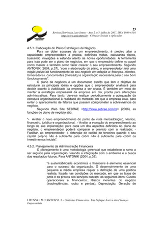 25
                    Revista Eletrônica Lato Sensu – Ano 2, nº1, julho de 2007. ISSN 1980-6116
                            http://www.unicentro.br - Ciências Sociais e Aplicadas



4.5.1. Elaboração do Plano Estratégico de Negócio
        Para se obter sucesso de um empreendimento, é preciso aliar a
capacidade empreendedora à prática, definindo metas, calculando riscos,
buscando inovações e estando atento às novas oportunidades. A ferramenta
para isso pode ser o plano de negócios, em que o empresário define no papel
como manter e também como fazer crescer o seu empreendimento. Segundo
ANTONIK (2004, p.37), “com a elaboração do plano, o empreendedor terá uma
noção prévia do funcionamento de seu negócio em relação a: finanças, clientes,
fornecedores, concorrentes (mercado) e organização necessária para o seu bom
funcionamento”.
        O plano de negócios é um documento escrito que tem o objetivo de
estruturar as principais idéias e opções que o empreendedor analisará para
decidir quanto à viabilidade da empresa a ser criada. É também um meio de
manter a estratégia empresarial da empresa em dia, pronta para alterações
administrativas. Para tanto, deve-se realizar periodicamente a adequação da
estrutura organizacional à realidade do mercado em que a empresa atua, para
evitar o aparecimento de fatores que possam comprometer a sobrevivência do
negócio.
        Segundo Web Site SEBRAE <http://www.sebrae.com.br> (2006), as
funções do plano de negócio são:

“- Avaliar o novo empreendimento do ponto de vista mercadológico, técnico,
financeiro, jurídico e organizacional; - Avaliar a evolução do empreendimento ao
longo de sua implantação: para cada um dos aspectos definidos no plano de
negócio, o empreendedor poderá comparar o previsto com o realizado; -
Facilitar, ao empreendedor, a obtenção de capital de terceiros quando o seu
capital próprio não é suficiente para cobrir não é suficiente para cobrir os
investimentos iniciais”.

4.5.2. Planejamento da Administração Financeira
        O planejamento é uma metodologia gerencial que estabelece o rumo a
ser seguido pela organização, visando a integração com o ambiente e a busca
dos resultados futuros. Para ANTONIK (2004, p.38):

               “a sustentabilidade econômica e financeira é elemento essencial
               para o sucesso da organização. O desenvolvimento de uma
               pequena e média empresa requer a definição de uma política
               realista, focada nas condições do mercado, em que as taxas de
               juros e os preços dos serviços cubram, os seguintes itens: Custos
               operacionais e financeiros; Riscos inerentes do negócio
               (inadimplências, roubo e perdas); Depreciação; Geração de




LITENSKI, M.; LOZECKYI, J. - Controles Financeiros: Um Enfoque Acerca das Finanças
Empresariais
 