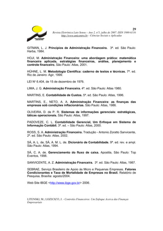 29
                    Revista Eletrônica Lato Sensu – Ano 2, nº1, julho de 2007. ISSN 1980-6116
                            http://www.unicentro.br - Ciências Sociais e Aplicadas



GITMAN, L. J. Princípios de Administração Financeira. 3ª. ed. São Paulo:
Harba, 1984.

HOJI, M. Administração Financeira: uma abordagem prática: matemática
financeira aplicada, estratégias financeiras, análise, planejamento e
controle financeiro. São Paulo: Atlas, 2001.

HÜHNE, L. M. Metodologia Científica: caderno de textos e técnicas. 7ª. ed.
Rio de Janeiro: Agir, 1999.

LEI No 6.404, de 15 de dezembro de 1976.

LIMA, J. G. Administração Financeira. 4ª. ed. São Paulo: Atlas 1980.

MARTINS, E. Contabilidade de Custos. 5ª. ed. São Paulo: Atlas, 1996.

MARTINS, E., NETO, A. A. Administração Financeira: as finanças das
empresas sob condições inflacionárias. São Paulo: Atlas, 1986.

OLIVEIRA, D. de P. R. Sistemas de informações gerenciais: estratégicas,
táticas operacionais. São Paulo: Atlas, 1997.

PADOVEZE, C. L. Contabilidade Gerencial, Um Enfoque em Sistema de
Informação Contábil. 3ª. ed. – São Paulo: Atlas, 2000.

ROSS, S. A. Administração Financeira. Tradução - Antonio Zoratto Sanvicente,
2ª. ed. São Paulo: Atlas, 2002.

SÁ, A. L. de, SÁ, A. M. L. de. Dicionário de Contabilidade. 9ª. ed. rev. e ampl.
São Paulo: Atlas, 1994.

SÁ, C. A. de. Gerenciamento do fluxo de caixa. Apostila, São Paulo: Top
Eventos, 1998.

SANVICENTE, A. Z. Administração Financeira. 3ª. ed. São Paulo: Atlas, 1987.

SEBRAE, Serviço Brasileiro de Apoio às Micro e Pequenas Empresas. Fatores
Condicionantes e Taxa de Mortalidade de Empresas no Brasil. Relatório de
Pesquisa, Brasília: agosto/2004.

Web Site IBGE <http://www.ibge.gov.br> 2006.




LITENSKI, M.; LOZECKYI, J. - Controles Financeiros: Um Enfoque Acerca das Finanças
Empresariais
 