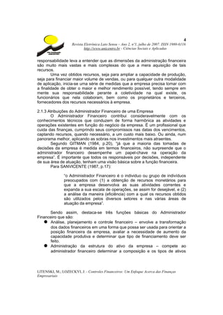 4
                    Revista Eletrônica Lato Sensu – Ano 2, nº1, julho de 2007. ISSN 1980-6116
                            http://www.unicentro.br - Ciências Sociais e Aplicadas


responsabilidade leva a entender que as dimensões da administração financeira
são muito mais vastas e mais complexas do que a mera aquisição de tais
recursos.
        Uma vez obtidos recursos, seja para ampliar a capacidade de produção,
seja para financiar maior volume de vendas, ou para qualquer outra modalidade
de aplicação, inicia-se uma série de medidas que a empresa precisa tomar com
a finalidade de obter o maior e melhor rendimento possível, tendo sempre em
mente sua responsabilidade perante a coletividade na qual existe, os
funcionários que nela colaboram, bem como os proprietários e terceiros,
fornecedores dos recursos necessários à empresa.

2.1.3 Atribuições do Administrador Financeiro de uma Empresa
       O Administrador Financeiro contribui consideravelmente com os
conhecimentos técnicos que conduzem de forma harmônica as atividades e
operações existentes em função do negócio da empresa. É um profissional que
cuida das finanças, cumprindo seus compromissos nas datas dos vencimentos,
captando recursos, quando necessário, a um custo mais baixo. Ou ainda, num
panorama melhor, aplicando as sobras nos investimentos mais atraentes.
       Segundo GITMAN (1984, p.20), “já que a maioria das tomadas de
decisões da empresa é medida em termos financeiros, não surpreende que o
administrador financeiro desempenhe um papel-chave na operação da
empresa”. É importante que todos os responsáveis por decisões, independente
de sua área de atuação, tenham uma visão básica sobre a função financeira.
       Para SANVICENTE (1987, p.17):

               “o Administrador Financeiro é o individuo ou grupo de indivíduos
               preocupados com (1) a obtenção de recursos monetários para
               que a empresa desenvolva as suas atividades correntes e
               expanda a sua escala de operações, se assim for desejável, e (2)
               a análise da maneira (eficiência) com a qual os recursos obtidos
               são utilizados pelos diversos setores e nas várias áreas de
               atuação da empresa”.

      Sendo assim, destaca-se três funções básicas do Administrador
Financeiro que são:
   ● Análise, planejamento e controle financeiro – envolve a transformação
      dos dados financeiros em uma forma que possa ser usada para orientar a
      posição financeira da empresa, avaliar a necessidade de aumento da
      capacidade produtiva e determinar que tipo de financiamento deve ser
      feito.
   ● Administração da estrutura do ativo da empresa – compete ao
      administrador financeiro determinar a composição e os tipos de ativos



LITENSKI, M.; LOZECKYI, J. - Controles Financeiros: Um Enfoque Acerca das Finanças
Empresariais
 