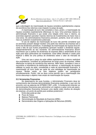 6
                    Revista Eletrônica Lato Sensu – Ano 2, nº1, julho de 2007. ISSN 1980-6116
                            http://www.unicentro.br - Ciências Sociais e Aplicadas


que a abordagem da maximização da riqueza considera explicitamente a época
de ocorrência dos retornos e seu impacto no preço da ação.
        A maximização do lucro não considera o risco, porém, a maximização da
riqueza considera explicitamente diferenças no risco. Uma premissa básica na
administração financeira é que existe uma relação entre risco e retorno, os
acionistas esperam perceber maiores retornos de investimentos de maior risco e
vice-versa. Os administradores financeiros precisam, portanto, levar em conta o
risco ao avaliarem investimentos potenciais.
        O uso do objetivo da maximização do lucro não permite considerar que
os acionistas possam desejar receber uma parte dos retornos da empresa sob a
forma de dividendos periódicos. A estratégia da maximização da riqueza leva em
conta o fato de que muitos proprietários apreciam receber o dividendo regular,
independentemente do seu montante. Os administradores financeiros devem
reconhecer que a política de dividendos da empresa afeta a atratividade de sua
ação para tipos particulares de investidores. Esse efeito clientela é usado para
explicar o efeito de uma política de dividendos sobre o valor de mercado de
ação.
        Uma vez que o preço da ação reflete explicitamente o retorno realizável
dos proprietários, considera as perspectivas de longo prazo da empresa, reflete
diferenças na época de ocorrência dos retornos. Além disso, considera o risco e
reconhece a importância da distribuição de retornos, a maximização da riqueza
refletida no preço da ação, considerada a meta da administração financeira. A
maximização do lucro pode ser parte de uma estratégia de maximização da
riqueza. Muitas vezes, os dois objetivos podem ser perseguidos
simultaneamente. Porém, não se deve nunca permitir que a maximização dos
lucros obscureça o objetivo mais amplo da maximização da riqueza.

2.2. ferramentas Financeiras
        No desempenho de suas funções, o Administrador Financeiro deve ter
conhecimento das diversas demonstrações financeiras existentes, o que vem de
encontro com as palavras de GITMAN (1997, p.66), “é fundamental entender as
demonstrações financeiras para administrar um negócio e saber como ele opera.
As demonstrações financeiras fornecem uma rápida visão intuitiva da situação
da empresa, um ponto de partida para análises posteriores”.
        Entre elas pode-se citar:
    ● Fluxo de Caixa;
    ● Balanço Patrimonial;
    ● Demonstração do Resultado do Exercício (DRE);
    ● Demonstrativo das Origens e Aplicações de Recursos (DOAR).




LITENSKI, M.; LOZECKYI, J. - Controles Financeiros: Um Enfoque Acerca das Finanças
Empresariais
 