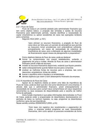 7
                    Revista Eletrônica Lato Sensu – Ano 2, nº1, julho de 2007. ISSN 1980-6116
                            http://www.unicentro.br - Ciências Sociais e Aplicadas


2.2.1. Fluxo de Caixa
        Fluxo de Caixa é um controle adotado pelo administrador financeiro que
tem como objetivo básico, a projeção das entradas e saídas de recursos
financeiros para determinado período, visando identificar a necessidade de
captar empréstimos ou aplicar excedentes de caixa nas operações rentáveis
para a empresa.
        Segundo HOJI (2001, p.161):

               “para otimizar os recursos financeiros, a projeção do fluxo de
               caixa deve ser feita para um período de abrangência que permita
               ao tesoureiro tomar providencias com antecedência suficiente,
               principalmente, em casos de necessidade de cobertura de
               insuficiência de caixa, pois a efetivação de algumas modalidades
               de financiamento requer meses de planejamento e preparativos”.

     Como objetivos básicos do fluxo de caixa, pode-se destacar:
   ● honrar os compromissos nos prazos estabelecidos, evitando o
     pagamento de juros e multas. Através do fluxo de caixa o administrador
     financeiro prevê a falta de recursos;
   ● investir os recursos financeiros disponíveis, evitando que fiquem parados;
   ● saber antecipadamente quando faltará recurso para a empresa;
   ● analisar as melhores fontes de recursos para a empresa, tais como
     descontos, empréstimos, linhas de crédito;
   ● buscar o equilíbrio entre a liquidez e a rentabilidade;
   ● demais objetivos que visem o bom desempenho financeiro da empresa.

2.2.2 A Importância do Fluxo de Caixa
       Apesar de os objetivos citados já darem uma idéia da importância de
Fluxo de Caixa, pode-se dizer que ele é de suma relevância em uma empresa. É
através dele que o administrador financeiro, prevê antecipadamente a
necessidade de recursos para cumprir seus compromissos em seus respectivos
vencimentos ou seus excessos de disponibilidade para a escolha da melhor
forma de aplicação.
       Outra função importante é que pelas informações demonstradas no Fluxo
de Caixa, pode-se evitar a programação de desembolsos desnecessários em
períodos de baixo ou nenhum ingresso, ou seja, programar os desembolsos
conforme o grau de sua importância.
Nesse sentido contribui ZDANOWICZ (2002, p.33):

                “Com base nos registros dos recebimentos e pagamentos de
                caixa, a empresa poderá programar as suas necessidades
                financeiras, bem como aplicar os possíveis excedentes de forma



LITENSKI, M.; LOZECKYI, J. - Controles Financeiros: Um Enfoque Acerca das Finanças
Empresariais
 