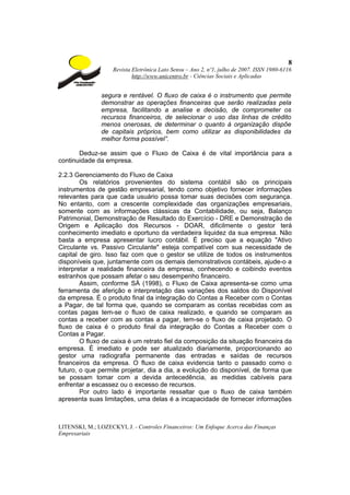 8
                    Revista Eletrônica Lato Sensu – Ano 2, nº1, julho de 2007. ISSN 1980-6116
                            http://www.unicentro.br - Ciências Sociais e Aplicadas


                segura e rentável. O fluxo de caixa é o instrumento que permite
                demonstrar as operações financeiras que serão realizadas pela
                empresa, facilitando a analise e decisão, de comprometer os
                recursos financeiros, de selecionar o uso das linhas de crédito
                menos onerosas, de determinar o quanto à organização dispõe
                de capitais próprios, bem como utilizar as disponibilidades da
                melhor forma possível”.

       Deduz-se assim que o Fluxo de Caixa é de vital importância para a
continuidade da empresa.

2.2.3 Gerenciamento do Fluxo de Caixa
        Os relatórios provenientes do sistema contábil são os principais
instrumentos de gestão empresarial, tendo como objetivo fornecer informações
relevantes para que cada usuário possa tomar suas decisões com segurança.
No entanto, com a crescente complexidade das organizações empresariais,
somente com as informações clássicas da Contabilidade, ou seja, Balanço
Patrimonial, Demonstração de Resultado do Exercício - DRE e Demonstração de
Origem e Aplicação dos Recursos - DOAR, dificilmente o gestor terá
conhecimento imediato e oportuno da verdadeira liquidez da sua empresa. Não
basta a empresa apresentar lucro contábil. É preciso que a equação "Ativo
Circulante vs. Passivo Circulante" esteja compatível com sua necessidade de
capital de giro. Isso faz com que o gestor se utilize de todos os instrumentos
disponíveis que, juntamente com os demais demonstrativos contábeis, ajude-o a
interpretar a realidade financeira da empresa, conhecendo e coibindo eventos
estranhos que possam afetar o seu desempenho financeiro.
        Assim, conforme SÁ (1998), o Fluxo de Caixa apresenta-se como uma
ferramenta de aferição e interpretação das variações dos saldos do Disponível
da empresa. É o produto final da integração do Contas a Receber com o Contas
a Pagar, de tal forma que, quando se comparam as contas recebidas com as
contas pagas tem-se o fluxo de caixa realizado, e quando se comparam as
contas a receber com as contas a pagar, tem-se o fluxo de caixa projetado. O
fluxo de caixa é o produto final da integração do Contas a Receber com o
Contas a Pagar.
        O fluxo de caixa é um retrato fiel da composição da situação financeira da
empresa. É imediato e pode ser atualizado diariamente, proporcionando ao
gestor uma radiografia permanente das entradas e saídas de recursos
financeiros da empresa. O fluxo de caixa evidencia tanto o passado como o
futuro, o que permite projetar, dia a dia, a evolução do disponível, de forma que
se possam tomar com a devida antecedência, as medidas cabíveis para
enfrentar a escassez ou o excesso de recursos.
        Por outro lado é importante ressaltar que o fluxo de caixa também
apresenta suas limitações, uma delas é a incapacidade de fornecer informações



LITENSKI, M.; LOZECKYI, J. - Controles Financeiros: Um Enfoque Acerca das Finanças
Empresariais
 