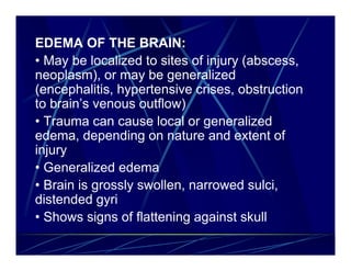 EDEMA OF THE BRAIN:
• May be localized to sites of injury (abscess,
neoplasm), or may be generalized
(encephalitis, hypertensive crises, obstruction
to brain’s venous outflow)
• Trauma can cause local or generalized
edema, depending on nature and extent of
injury
• Generalized edema
• Brain is grossly swollen, narrowed sulci,
distended gyri
• Shows signs of flattening against skull
 